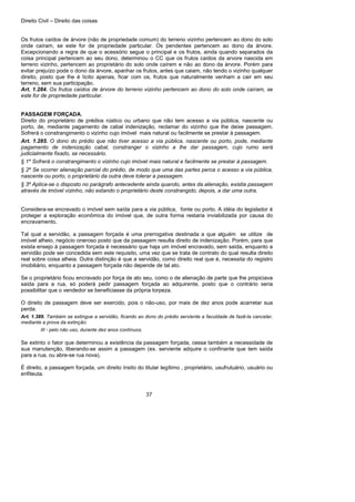 Direito Civil – Direito das coisas
37
Os frutos caídos de árvore (não de propriedade comum) do terreno vizinho pertencem ao dono do solo
onde caíram, se este for de propriedade particular. Os pendentes pertencem ao dono da árvore.
Excepcionando a regra de que o acessório segue o principal e os frutos, ainda quando separados da
coisa principal pertencem ao seu dono, determinou o CC que os frutos caídos da arvore nascida em
terreno vizinho, pertencem ao proprietário do solo onde caírem e não ao dono da árvore. Porém para
evitar prejuízo pode o dono da árvore, apanhar os frutos, antes que caiam, não tendo o vizinho qualquer
direito, posto que lhe é lícito apenas, ficar com os, frutos que naturalmente venham a cair em seu
terreno, sem sua participação.
Art. 1.284. Os frutos caídos de árvore do terreno vizinho pertencem ao dono do solo onde caíram, se
este for de propriedade particular.
PASSAGEM FORÇADA.
Direito do proprietário de prédios rústico ou urbano que não tem acesso a via pública, nascente ou
porto, de, mediante pagamento de cabal indenização, reclamar do vizinho que lhe deixe passagem.
Sofrerá o constrangimento o vizinho cujo imóvel mais natural ou facilmente se prestar à passagem.
Art. 1.285. O dono do prédio que não tiver acesso a via pública, nascente ou porto, pode, mediante
pagamento de indenização cabal, constranger o vizinho a lhe dar passagem, cujo rumo será
judicialmente fixado, se necessário.
§ 1º Sofrerá o constrangimento o vizinho cujo imóvel mais natural e facilmente se prestar à passagem.
§ 2º Se ocorrer alienação parcial do prédio, de modo que uma das partes perca o acesso a via pública,
nascente ou porto, o proprietário da outra deve tolerar a passagem.
§ 3º Aplica-se o disposto no parágrafo antecedente ainda quando, antes da alienação, existia passagem
através de imóvel vizinho, não estando o proprietário deste constrangido, depois, a dar uma outra.
Considera-se encravado o imóvel sem saída para a via pública, fonte ou porto. A idéia do legislador é
proteger a exploração econômica do imóvel que, de outra forma restaria inviabilizada por causa do
encravamento.
Tal qual a servidão, a passagem forçada é uma prerrogativa destinada a que alguém se utilize de
imóvel alheio, negócio oneroso posto que da passagem resulta direito de indenização. Porém, para que
exista ensejo à passagem forçada é necessário que haja um imóvel encravado, sem saída, enquanto a
servidão pode ser concedida sem este requisito, uma vez que se trata de contrato do qual resulta direito
real sobre coisa alheia. Outra distinção é que a servidão, como direito real que é, necessita do registro
imobiliário, enquanto a passagem forçada não depende de tal ato.
Se o proprietário ficou encravado por força de ato seu, como o de alienação de parte que lhe propiciava
saída para a rua, só poderá pedir passagem forçada ao adquirente, posto que o contrário seria
possibilitar que o vendedor se beneficiasse da própria torpeza.
O direito de passagem deve ser exercido, pois o não-uso, por mais de dez anos pode acarretar sua
perda.
Art. 1.389. Também se extingue a servidão, ficando ao dono do prédio serviente a faculdade de fazê-la cancelar,
mediante a prova da extinção:
III - pelo não uso, durante dez anos contínuos.
Se extinto o fator que determinou a existência da passagem forçada, cessa também a necessidade de
sua manutenção, liberando-se assim a passagem (ex. serviente adquire o confinante que tem saída
para a rua, ou abre-se rua nova).
È direito, a passagem forçada, um direito ínsito do titular legítimo , proprietário, usufrutuário, usuário ou
enfiteuta.
 