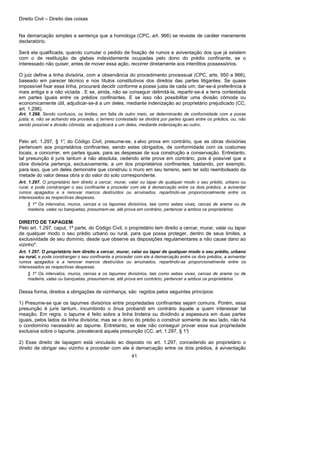 Direito Civil – Direito das coisas
41
Na demarcação simples a sentença que a homologa (CPC, art. 966) se reveste de caráter meramente
declaratório.
Será ela qualificada, quando cumular o pedido de fixação de rumos e aviventação dos que já existem
com o de restituição de glebas indevidamente ocupadas pelo dono do prédio confinante, se o
interessado não quiser, antes de mover essa ação, recorrer diretamente aos interditos possessórios.
O juiz define a linha divisória, com a observância do procedimento processual (CPC, arts. 950 a 966),
baseado em parecer técnico e nos títulos constitutivos dos direitos das partes litigantes. Se quase
impossível fixar essa linha, procurará decidir conforme a posse justa de cada um; dar-se-á preferência à
mais antiga e a não viciada . E se, ainda, não se conseguir delimitá-la, repartir-se-á a terra contestada
em partes iguais entre os prédios confinantes. E se isso não possibilitar uma divisão cômoda ou
economicamente útil, adjudicar-se-á a um deles, mediante indenização ao proprietário prejudicado (CC,
art. 1.298).
Art. 1.298. Sendo confusos, os limites, em falta de outro meio, se determinarão de conformidade com a posse
justa; e, não se achando ela provada, o terreno contestado se dividirá por partes iguais entre os prédios, ou, não
sendo possível a divisão cômoda, se adjudicará a um deles, mediante indenização ao outro.
Pelo art. 1.297, § 1°, do Código Civil, presume-se, s alvo prova em contrário, que as obras divisórias
pertencem aos proprietários confinantes, sendo estes obrigados, de conformidade com os costumes
locais, a concorrer, em partes iguais, para as despesas de sua construção a conservação. Entretanto,
tal presunção é juris tantum a não absoluta, cedendo ante prova em contrário, pois é possível que a
obra divisória pertença, exclusivamente, a um dos proprietários confinantes, bastando, por exemplo,
para isso, que um deles demonstre que construiu o muro em seu terreno, sem ter sido reembolsado da
metade do valor dessa obra a do valor do solo correspondente.
Art. 1.297. O proprietário tem direito a cercar, murar, valar ou tapar de qualquer modo o seu prédio, urbano ou
rural, e pode constranger o seu confinante a proceder com ele à demarcação entre os dois prédios, a aviventar
rumos apagados e a renovar marcos destruídos ou arruinados, repartindo-se proporcionalmente entre os
interessados as respectivas despesas.
§ 1º Os intervalos, muros, cercas e os tapumes divisórios, tais como sebes vivas, cercas de arame ou de
madeira, valas ou banquetas, presumem-se, até prova em contrário, pertencer a ambos os proprietários
DIREITO DE TAPAGEM.
Pelo art. 1.297, caput, 1ª parte, do Código Civil, o proprietário tem direito a cercar, murar, valar ou tapar
de qualquer modo o seu prédio urbano ou rural, para que possa proteger, dentro de seus limites, a
exclusividade de seu domínio, desde que observe as disposições regulamentares a não cause dano ao
vizinho".
Art. 1.297. O proprietário tem direito a cercar, murar, valar ou tapar de qualquer modo o seu prédio, urbano
ou rural, e pode constranger o seu confinante a proceder com ele à demarcação entre os dois prédios, a aviventar
rumos apagados e a renovar marcos destruídos ou arruinados, repartindo-se proporcionalmente entre os
interessados as respectivas despesas.
§ 1º Os intervalos, muros, cercas e os tapumes divisórios, tais como sebes vivas, cercas de arame ou de
madeira, valas ou banquetas, presumem-se, até prova em contrário, pertencer a ambos os proprietários
Dessa forma, direitos a obrigações de vizinhança, são regidos pelos seguintes princípios:
1) Presume-se que os tapumes divisórios entre propriedades confinantes sejam comuns. Porém, essa
presunção é juris tantum, incumbindo o ônus probandi em contrário àquele a quem interessar tal
meação. Em regra, o tapume é feito sobre a linha lindeira ou dividindo a espessura em duas partes
iguais, pelos lados da linha divisória; mas se o dono do prédio o construir somente de seu lado, não há
o condomínio necessário ao tapume. Entretanto, se este não conseguir provar essa sua propriedade
exclusiva sobre o tapume, prevalecerá aquela presunção (CC, art. 1.297, § 1°)
2) Esse direito de tapagem está vinculado ao disposto no art. 1.297, concedendo ao proprietário o
direito de obrigar seu vizinho a proceder com ele à demarcação entre os dois prédios, à aviventação
 