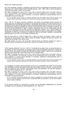 Direito Civil – Direito das coisas
42
dos rumos apagados, mediante a repartição proporcional entre os interessados das despesas; tanto é
assim que o art. 1.327do Código Civil faz remissão aos arts. 1.297, 1.298, 1.304 a 1.307 ao se referir ao
condomínio de paredes, cercas, muros a valas.
Art. 1.297. O proprietário tem direito a cercar, murar, valar ou tapar de qualquer modo o seu prédio, urbano ou
rural, e pode constranger o seu confinante a proceder com ele à demarcação entre os dois prédios, a aviventar
rumos apagados e a renovar marcos destruídos ou arruinados, repartindo-se proporcionalmente entre os
interessados as respectivas despesas.
§ 1º Os intervalos, muros, cercas e os tapumes divisórios, tais como sebes vivas, cercas de arame ou de
madeira, valas ou banquetas, presumem-se, até prova em contrário, pertencer a ambos os proprietários
O art. 1.297, § 1° (2ª parte), prescreve, igualmente , que ambos os proprietários devem concorrer em
partes iguais para as despesas de construção e conservação dos tapumes. Para isso deverá haver um
acordo prévio entre eles. Na falta desse acordo o interessado deverá ingressar em juízo a fim de obter o
reconhecimento judicial da obrigação de contribuir pecuniariamente para a construção do tapume. Se
não tomar essas providências a erguer o tapume, presume-se que o faz por conta própria, não lhe
sendo, então, possível cobrar do outro sua parte nos dispêndios. Todavia, o art. 1.328 do Código Civil
permite que o proprietário, que não concorreu para as despesas do tapume, possa adquirir sua meação,
embolsando o vizinho que o levantou com metade do valor da construção, mediante o procedimento
judicial previsto no art. 275, II, g, do Código de Processo Civil.
Além do mais, pelo art. 1.330 do Código Civil, o direito do meeiro só começa a existir a partir do
momento em que ele paga ao seu vizinho o preço da meação. Enquanto não fizer isso nenhum use
poderá fazer da parede, muro, vala ou cerca.
Art. 1.330. Qualquer que seja o valor da meação, enquanto aquele que pretender a divisão não o pagar ou
depositar, nenhum uso poderá fazer na parede, muro, vala, cerca ou qualquer outra obra divisória.
3) Por "tapumes divisórios", diz o art. 1.297, § 1°, en tendem-se as sebes vivas, as cercas de arame ou
de madeira, as valas ou banquetas, ou quaisquer outros meios de separação dos terrenos. Trata-se do
tapume comum, que constitui um direito do proprietário do prédio contíguo, devendo sua construção ser
paga em panes iguais pelos confinantes porque é uma imposição legal.
Art. 1.297. O proprietário tem direito a cercar, murar, valar ou tapar de qualquer modo o seu prédio, urbano ou
rural, e pode constranger o seu confinante a proceder com ele à demarcação entre os dois prédios, a aviventar
rumos apagados e a renovar marcos destruídos ou arruinados, repartindo-se proporcionalmente entre os
interessados as respectivas despesas.
§ 1º Os intervalos, muros, cercas e os tapumes divisórios, tais como sebes vivas, cercas de arame ou de
madeira, valas ou banquetas, presumem-se, até prova em contrário, pertencer a ambos os proprietários
4) A obrigação de construir tapumes especiais para cercar a propriedade para deter nos seus limites
aves domésticas a animais de pequeno porte, tais como cabritos, porcos a carneiros, ou para outro fim
pode ser exigida de quem provocou a necessidade deles, pelo proprietário, que não está obrigado a
concorrer para as despesas (CC, art. 1.297, § 3°).
Art. 1.297. O proprietário tem direito a cercar, murar, valar ou tapar de qualquer modo o seu prédio, urbano ou
rural, e pode constranger o seu confinante a proceder com ele à demarcação entre os dois prédios, a aviventar
rumos apagados e a renovar marcos destruídos ou arruinados, repartindo-se proporcionalmente entre os
interessados as respectivas despesas.
§ 3º A construção de tapumes especiais para impedir a passagem de animais de pequeno porte, ou para
outro fim, pode ser exigida de quem provocou a necessidade deles, pelo proprietário, que não está obrigado a
concorrer para as despesas.
5) Os tapumes deverão ser construídos de acordo com as dimensões estabelecidas em posturas
municipais a com os costumes de cada localidade (CC, art. 1.297, § 1°).
 