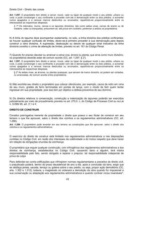 Direito Civil – Direito das coisas
43
Art. 1.297. O proprietário tem direito a cercar, murar, valar ou tapar de qualquer modo o seu prédio, urbano ou
rural, e pode constranger o seu confinante a proceder com ele à demarcação entre os dois prédios, a aviventar
rumos apagados e a renovar marcos destruídos ou arruinados, repartindo-se proporcionalmente entre os
interessados as respectivas despesas.
§ 1º Os intervalos, muros, cercas e os tapumes divisórios, tais como sebes vivas, cercas de arame ou de
madeira, valas ou banquetas, presumem-se, até prova em contrário, pertencer a ambos os proprietários
6) A linha do tapume deve acompanhar exatamente, no solo, a linha divisória dos prédios confinantes;
se houver qualquer confusão de limites, dever-se-á primeiro proceder à sua demarcação para depois
construir a obra divisória. A supressão, deslocação ou desvio de qualquer sinal indicativo da linha
divisória constitui o crime de alteração de limites, previsto no art. 161 do Código Penal.
7) Quando for preciso decotar ou arrancar a cerca viva, árvore ou planta, que sirva como muro divisório,
os proprietários deverão estar de comum acordo (CC, art. 1.297, § 2°).
Art. 1.297. O proprietário tem direito a cercar, murar, valar ou tapar de qualquer modo o seu prédio, urbano ou
rural, e pode constranger o seu confinante a proceder com ele à demarcação entre os dois prédios, a aviventar
rumos apagados e a renovar marcos destruídos ou arruinados, repartindo-se proporcionalmente entre os
interessados as respectivas despesas.
§ 2º As sebes vivas, as árvores, ou plantas quaisquer, que servem de marco divisório, só podem ser cortadas,
ou arrancadas, de comum acordo entre proprietários.
8) Não exorbita seu direito o proprietário que colocar ofendículos, por exemplo, cacos de vidro em cima
de seu muro, grades de ferro terminadas em pontas de lança, com o intuito de ferir quem tentar
ingressar em sua propriedade, pois isso tem por objetivo a defesa preventiva de seu domínio.
9) Os direitos relativos à conservação, construção a indenização de tapumes poderão ser exercidos
judicialmente por meio de procedimento previsto no art. 275,II, c, do Código de Processo Civil ou na Lei
n. 9.099/ 95, art. 3°, I e II.
DIREITO DE CONSTRUIR.
Constitui prerrogativa inerente da propriedade o direito que possui o seu titular de construir em seu
terreno o que lhe aprouver, salvo o direito dos vizinhos a os regulamentos administrativos (CC, art.
1.299).
Art. 1.299. O proprietário pode levantar em seu terreno as construções que lhe aprouver, salvo o direito dos
vizinhos e os regulamentos administrativos.
O exercício do direito de construir está limitado nos regulamentos administrativos a nas disposições
contidas no Código Civil, em razão dos interesses da coletividade a do mútuo respeito que deve haver
em relação às obrigações oriundas da vizinhança.
O proprietário que erguer qualquer construção, com infringência dos regulamentos administrativos a dos
direitos de vizinhança, estabelecidos no Código Civil, causando dano a alguém, terá inteira
responsabilidade pelo fato, sendo obrigado a reparar o prejuízo, tal responsabilidade independe de
prova de culpa
Para defender-se contra edificações que infringirem normas regulamentares a preceitos de direito civil,
o prejudicado poderá, dentro do prazo decadencial de ano a dia, após a conclusão da obra, exigir que
se desfaça janela, sacada, terraço ou goteira sobre o seu prédio, ou seja, propor ação demolitória (CC,
arts. 1.302 a 1.312); todavia, o magistrado só ordenará a demolição da obra quando for impossível a
sua conservação ou adaptação aos regulamentos administrativos e quando contiver vícios insanáveis".
 