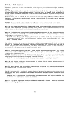 Direito Civil – Direito das coisas
44
Além disso, quem violar aquelas normas deverá, ainda, responder pelas perdas a danos (CC, art. 1.312,
in fine).
Art. 1.302. O proprietário pode, no lapso de ano e dia após a conclusão da obra, exigir que se desfaça janela,
sacada, terraço ou goteira sobre o seu prédio; escoado o prazo, não poderá, por sua vez, edificar sem atender ao
disposto no artigo antecedente, nem impedir, ou dificultar, o escoamento das águas da goteira, com prejuízo para
o prédio vizinho.
Parágrafo único - Em se tratando de vãos, ou aberturas para luz, seja qual for a quantidade, altura e
disposição, o vizinho poderá, a todo tempo, levantar a sua edificação, ou contramuro, ainda que lhes
vede a claridade.
Art. 1.303. Na zona rural, não será permitido levantar edificações a menos de três metros do terreno vizinho.
Art. 1.304. Nas cidades, vilas e povoados cuja edificação estiver adstrita a alinhamento, o dono de um terreno
pode nele edificar, madeirando na parede divisória do prédio contíguo, se ela suportar a nova construção; mas
terá de embolsar ao vizinho metade do valor da parede e do chão correspondentes.
Art. 1.305. O confinante, que primeiro construir, pode assentar a parede divisória até meia espessura no terreno
contíguo, sem perder por isso o direito a haver meio valor dela se o vizinho a travejar, caso em que o primeiro
fixará a largura e a profundidade do alicerce.
Parágrafo único - Se a parede divisória pertencer a um dos vizinhos, e não tiver capacidade para ser
travejada pelo outro, não poderá este fazer-lhe alicerce ao pé sem prestar caução àquele, pelo risco a que
expõe a construção anterior.
Art. 1.306. O condômino da parede-meia pode utilizá-la até ao meio da espessura, não pondo em risco a
segurança ou a separação dos dois prédios, e avisando previamente o outro condômino das obras que ali
tenciona fazer; não pode sem consentimento do outro, fazer, na parede-meia, armários, ou obras semelhantes,
correspondendo a outras, da mesma natureza, já feitas do lado oposto.
Art. 1.307. Qualquer dos confinantes pode altear a parede divisória, se necessário reconstruindo-a, para suportar
o alteamento; arcará com todas as despesas, inclusive de conservação, ou com metade, se o vizinho adquirir
meação também na parte aumentada.
Art. 1.308. Não é lícito encostar à parede divisória chaminés, fogões, fornos ou quaisquer aparelhos ou depósitos
suscetíveis de produzir infiltrações ou interferências prejudiciais ao vizinho.
Parágrafo único - A disposição anterior não abrange as chaminés ordinárias e os fogões de cozinha.
Art. 1.309. São proibidas construções capazes de poluir, ou inutilizar, para uso ordinário, a água do poço, ou
nascente alheia, a elas preexistentes.
Art. 1.310. Não é permitido fazer escavações ou quaisquer obras que tirem ao poço ou à nascente de outrem a
água indispensável às suas necessidades normais.
Art. 1.311. Não é permitida a execução de qualquer obra ou serviço suscetível de provocar desmoronamento ou
deslocação de terra, ou que comprometa a segurança do prédio vizinho, senão após haverem sido feitas as obras
acautelatórias.
Parágrafo único - O proprietário do prédio vizinho tem direito a ressarcimento pelos prejuízos que sofrer, não
obstante haverem sido realizadas as obras acautelatórias.
Art. 1.312. Todo aquele que violar as proibições estabelecidas nesta Seção é obrigado a demolir as construções
feitas, respondendo por perdas e danos.
 