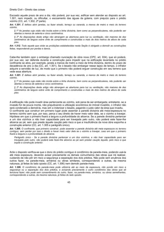 Direito Civil – Direito das coisas
45
Escoado aquele prazo de ano a dia, não poderá, por sua vez, edificar sem atender ao disposto ao art.
1.301, nem impedir, ou dificultar, o escoamento das águas da goteira, com prejuízo para o prédio
vizinho (CC, art. 1.302, 2ª parte).
Art. 1.301. É defeso abrir janelas, ou fazer eirado, terraço ou varanda, a menos de metro e meio do terreno
vizinho.
§ 1º As janelas cuja visão não incida sobre a linha divisória, bem como as perpendiculares, não poderão ser
abertas a menos de setenta e cinco centímetros.
§ 2º As disposições deste artigo não abrangem as aberturas para luz ou ventilação, não maiores de dez
centímetros de largura sobre vinte de comprimento e construídas a mais de dois metros de altura de cada
piso.
Art. 1.312. Todo aquele que violar as proibições estabelecidas nesta Seção é obrigado a demolir as construções
feitas, respondendo por perdas e danos.
Cabe-lhe também opor o embargo chamado nunciação de obra nova (CPC, art. 934), que só poderá,
por sua vez, ser deferida durante a construção para impedir que na edificação levantada no prédio
confinante se abra, por exemplo, janela a menos de metro a meio da linha divisória, dentro do prazo de
decadência de ano a dia (CC, art. 1.301). Se o lesado não embargar nesse lapso de tempo, o infrator
adquire a servidão de luz, de modo que o primeiro não poderá erguer construção em seu terreno que
vede essa abertura.
Art. 1.301. É defeso abrir janelas, ou fazer eirado, terraço ou varanda, a menos de metro e meio do terreno
vizinho.
§ 1º As janelas cuja visão não incida sobre a linha divisória, bem como as perpendiculares, não poderão ser
abertas a menos de setenta e cinco centímetros.
§ 2º As disposições deste artigo não abrangem as aberturas para luz ou ventilação, não maiores de dez
centímetros de largura sobre vinte de comprimento e construídas a mais de dois metros de altura de cada
piso.
A edificação não pode invadir área pertencente ao vizinho, sob pena de ser embargada; entretanto, se a
invasão for de pouca monta, não prejudicando a utilização econômica do imóvel invadido, o infrator não
será condenado a demoli-la, mas sim a indenizar o lesado, pagando o justo valor da área que invadiu.
O confinante que construir em primeiro lugar pode assentar a parede divisória até meia-espessura no
terreno vizinho sem que, por isso, perca o seu direito de haver meio valor dela, se o vizinho a travejar.
Hipótese em que o primeiro fixará a largura a profundidade do alicerce. Se a parede divisória pertencer
a um dos vizinhos a não tiver capacidade para ser travejada pelo outro, não poderá este fazer-lhe
alicerce ao pé, sem que preste àquele caução pelo risco a que a insuficiência da nova obra exponha a
construção anterior (CC, art. 1.305 e parágrafo único).
Art. 1.305. O confinante, que primeiro construir, pode assentar a parede divisória até meia espessura no terreno
contíguo, sem perder por isso o direito a haver meio valor dela se o vizinho a travejar, caso em que o primeiro
fixará a largura e a profundidade do alicerce.
Parágrafo único - Se a parede divisória pertencer a um dos vizinhos, e não tiver capacidade para ser
travejada pelo outro, não poderá este fazer-lhe alicerce ao pé sem prestar caução àquele, pelo risco a que
expõe a construção anterior.
Ante o disposto verifica-se que o dono do prédio contíguo é condômino da parede-meia, podendo usá-la
até meia espessura, devendo avisar previamente os demais comunheiros das obras que irá realizar,
cuidando de não pôr em risco a segurança a separação dos dois prédios. Não pode sem anuência dos
outros fazer, na parede-meia, armários ou obras similares, correspondendo a outras, da mesma
natureza, já feitas do lado oposto (CC, art. 1.306) nem demolir parede-meia.
Art. 1.306. O condômino da parede-meia pode utilizá-la até ao meio da espessura, não pondo em risco a
segurança ou a separação dos dois prédios, e avisando previamente o outro condômino das obras que ali
tenciona fazer; não pode sem consentimento do outro, fazer, na parede-meia, armários, ou obras semelhantes,
correspondendo a outras, da mesma natureza, já feitas do lado oposto.
 