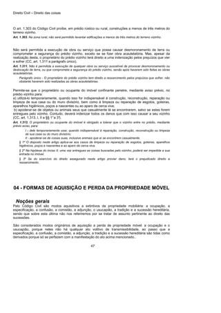 Direito Civil – Direito das coisas
47
O art. 1.303 do Código Civil proíbe, em prédio rústico ou rural, construções a menos de três metros do
terreno vizinho.
Art. 1.303. Na zona rural, não será permitido levantar edificações a menos de três metros do terreno vizinho.
Não será permitida a execução de obra ou serviço que possa causar desmoronamento de terra ou
comprometer a segurança do prédio vizinho, exceto se se fizer obra acautelatória. Mas, apesar da
realização desta, o proprietário do prédio vizinho terá direito a uma indenização pelos prejuízos que vier
a sofrer (CC, art. 1.311 a parágrafo único).
Art. 1.311. Não é permitida a execução de qualquer obra ou serviço suscetível de provocar desmoronamento ou
deslocação de terra, ou que comprometa a segurança do prédio vizinho, senão após haverem sido feitas as obras
acautelatórias.
Parágrafo único - O proprietário do prédio vizinho tem direito a ressarcimento pelos prejuízos que sofrer, não
obstante haverem sido realizadas as obras acautelatórias.
Permite-se que o proprietário ou ocupante do imóvel confinante penetre, mediante aviso prévio, no
prédio vizinho para:
a) utilizá-lo temporariamente, quando isso for indispensável à construção, reconstrução, reparação ou
limpeza de sua casa ou do muro divisório, bem como à limpeza ou reparação de esgotos, goteiras,
aparelhos higiênicos, poços a nascentes ou ao aparo de cerca viva;
b) apoderar-se de objetos ou animais seus que casualmente lá se encontrarem, salvo se estes forem
entregues pelo vizinho. Contudo, deverá indenizar todos os danos que com isso causar a seu vizinho
(CC, art. 1.313, I, II a §§ 1°a 3°).
Art. 1.313. O proprietário ou ocupante do imóvel é obrigado a tolerar que o vizinho entre no prédio, mediante
prévio aviso, para:
I - dele temporariamente usar, quando indispensável à reparação, construção, reconstrução ou limpeza
de sua casa ou do muro divisório;
II - apoderar-se de coisas suas, inclusive animais que aí se encontrem casualmente.
§ 1º O disposto neste artigo aplica-se aos casos de limpeza ou reparação de esgotos, goteiras, aparelhos
higiênicos, poços e nascentes e ao aparo de cerca viva.
§ 2º Na hipótese do inciso II, uma vez entregues as coisas buscadas pelo vizinho, poderá ser impedida a sua
entrada no imóvel.
§ 3º Se do exercício do direito assegurado neste artigo provier dano, terá o prejudicado direito a
ressarcimento.
04 - FORMAS DE AQUISIÇÃO E PERDA DA PROPRIEDADE MÓVEL
Noções gerais
Pelo Código Civil são modos aquisitivos a extintivos da propriedade mobiliária: a ocupação, a
especificação, a confusão, a comistão, a adjunção, o usucapião, a tradição e a sucessão hereditária,
sendo que sobre esta última não nos referiremos por se tratar de assunto pertinente ao direito das
sucessões.
São considerados modos originários de aquisição a perda de propriedade móvel: a ocupação e o
usucapião, porque neles não há qualquer ato volitivo de transmissibilidade, ao passo que a
especificação, a confusão, a comistão, a adjunção, a tradição e a sucessão hereditária são tidas como
derivados porque só se perfazem com a manifestação do ato acima mencionado..
 