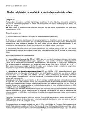 Direito Civil – Direito das coisas
48
Modos originários de aquisição a perda da propriedade móvel
Ocupação
A ocupação é o modo de aquisição originário por excelência de coisa móvel ou semovente, sem dono,
por não ter sido ainda apropriada, ou por ter sido abandonada não sendo essa apropriação defesa por
lei (CC, art. 1.263).
Art. 1.263. Quem se assenhorear de coisa sem dono para logo lhe adquire a propriedade, não sendo essa
ocupação defesa por lei.
Ocupar é apropriar-se:
1) De coisa sem dono, que nunca foi objeto de assenhoreamento (res nullius);
2) De coisa sem dono, abandonada pelo seu proprietário (res derelictae), sendo que, para que haja
esse abandono, toma-se necessário que haja intenção do seu dono de se despojar dela; Não a requer a
existência de uma declaração expressa do dono; basta que se deduza, inequivocamente, o seu
propósito de abandonar o bem do seu comportamento em relação a esse mesmo bem.
3) Parcialmente, de coisa comum (res communis omnium), por exemplo, as águas dos rios a dos mares
ou fluviais não podem ser apropriadas em seu todo, mas nada impede que se aproprie de uma porção
delas.
A ocupação apresenta-se sob três formas:
a) a ocupação propriamente dita (CC, art. 1.263), que tem por objeto seres vivos a coisas inanimadas.
Suas principais manifestações são a caça e a pesca. A caça constitui um "direito subjetivo público".
Desde que se obedeça aos regulamentos administrativos a leis especiais , a caça poderá ser exercida
nas terras públicas ou particulares, com a devida licença de seu dono (Lei n. 6.001/73, art. 18, § 1°).
Com isso procurou-se proteger o direito de caça, sem, contudo, atingir o direito de propriedade
daqueles em cujos terrenos ele se efetiva ou se exercita.
b) a descoberta, que é relativa a coisas perdidas (CC, arts. 1.233 a 1.237); A descoberta vem a ser o
achado de coisa móvel perdida pelo proprietário, com a obrigação de restituí-la a seu dono ou legítimo
possuidor (CC, art. 1.233; CPC, arts. 1.170 a 1.173 a s.). Não o conhecendo, o descobridor fará tudo
por encontrá-lo, comunicando o fato aos conhecidos, consultando anúncios em jornais, publicando
avisos pela imprensa etc.
E se apesar disso não conseguir encontrá-lo, deverá entregar o objeto achado à autoridade competente
do lugar (CC, art. 1.233, parágrafo único), que dará conhecimento da descoberta através da imprensa a
outros meios de informação, somente expedindo editais' se o seu valor os comportar (CC, art. 1.236). A
violação desse artigo pode enquadrar-se no delito de apropriação de coisa achada, previsto no art. 169,
parágrafo único, II, do Código Penal.
O descobridor não adquire a propriedade do objeto que encontrou, se após lapso de tempo de sessenta
dias da divulgação da notícia pela imprensa, ou do edital, não aparecer seu dono; a autoridade que
recebeu o objeto vendê-lo-á em hasta pública, deduzidas do preço as despesas, mais a recompensa do
descobridor.
Pertencerá o remanescente ao município em cuja circunscrição se deparou o objeto perdido (CC, art.
1.237); todavia, sendo de diminuto valor, o município poderá abandonar a coisa em favor de quem a
encontrou (CC, art. 1.237, parágrafo único).
O processo dessa venda está regulado nos arts. 1.170 a s..do Código de Processo Civil, que também é
aplicável aos objetos deixados em hotéis, oficinas etc. O único direito que assiste ao descobridor é o de
receber um prêmio ou recompensa, denominada achádego, acrescida da indenização a que tem direito
 