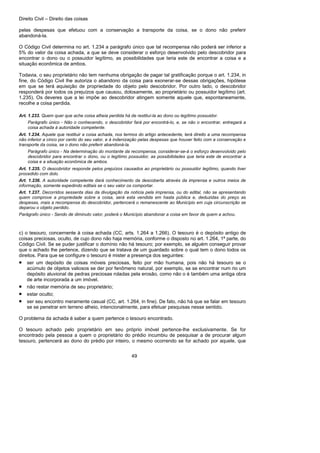 Direito Civil – Direito das coisas
49
pelas despesas que efetuou com a conservação a transporte da coisa, se o dono não preferir
abandoná-la.
O Código Civil determina no art. 1.234 a parágrafo único que tal recompensa não poderá ser inferior a
5% do valor da coisa achada, a que se deve considerar o esforço desenvolvido pelo descobridor para
encontrar o dono ou o possuidor legítimo, as possibilidades que teria este de encontrar a coisa e a
situação econômica de ambos.
Todavia, o seu proprietário não tem nenhuma obrigação de pagar tal gratificação porque o art. 1.234, in
fine, do Código Civil lhe autoriza o abandono da coisa para exonerar-se dessas obrigações, hipótese
em que se terá aquisição de propriedade do objeto pelo descobridor. Por outro lado, o descobridor
responderá por todos os prejuízos que causou, dolosamente, ao proprietário ou possuidor legítimo (art.
1.235). Os deveres que a lei impõe ao descobridor atingem somente aquele que, espontaneamente,
recolhe a coisa perdida.
Art. 1.233. Quem quer que ache coisa alheia perdida há de restituí-la ao dono ou legítimo possuidor.
Parágrafo único - Não o conhecendo, o descobridor fará por encontrá-lo, e, se não o encontrar, entregará a
coisa achada à autoridade competente.
Art. 1.234. Aquele que restituir a coisa achada, nos termos do artigo antecedente, terá direito a uma recompensa
não inferior a cinco por cento do seu valor, e à indenização pelas despesas que houver feito com a conservação e
transporte da coisa, se o dono não preferir abandoná-la.
Parágrafo único - Na determinação do montante da recompensa, considerar-se-á o esforço desenvolvido pelo
descobridor para encontrar o dono, ou o legítimo possuidor, as possibilidades que teria este de encontrar a
coisa e a situação econômica de ambos.
Art. 1.235. O descobridor responde pelos prejuízos causados ao proprietário ou possuidor legítimo, quando tiver
procedido com dolo.
Art. 1.236. A autoridade competente dará conhecimento da descoberta através da imprensa e outros meios de
informação, somente expedindo editais se o seu valor os comportar.
Art. 1.237. Decorridos sessenta dias da divulgação da notícia pela imprensa, ou do edital, não se apresentando
quem comprove a propriedade sobre a coisa, será esta vendida em hasta pública e, deduzidas do preço as
despesas, mais a recompensa do descobridor, pertencerá o remanescente ao Município em cuja circunscrição se
deparou o objeto perdido.
Parágrafo único - Sendo de diminuto valor, poderá o Município abandonar a coisa em favor de quem a achou.
c) o tesouro, concernente à coisa achada (CC, arts. 1.264 a 1.266). O tesouro é o depósito antigo de
coisas preciosas, oculto, de cujo dono não haja memória, conforme o disposto no art. 1.264, 1ª parte, do
Código Civil. Se se puder justificar o domínio não há tesouro; por exemplo, se alguém conseguir provar
que o achado lhe pertence, dizendo que se tratava de um guardado sobre o qual tem o dono todos os
direitos. Para que se configure o tesouro é mister a presença dos seguintes:
• ser um depósito de coisas móveis preciosas, feito por mão humana, pois não há tesouro se o
acúmulo de objetos valiosos se der por fenômeno natural, por exemplo, se se encontrar num rio um
depósito aluvional de pedras preciosas roladas pela erosão, como não o é também uma antiga obra
de arte incorporada a um imóvel.
• não restar memória de seu proprietário;
• estar oculto;
• ser seu encontro meramente casual (CC, art. 1.264, in fine). De fato, não há que se falar em tesouro
se se penetrar em terreno alheio, intencionalmente, para efetuar pesquisas nesse sentido.
O problema da achada é saber a quem pertence o tesouro encontrado.
O tesouro achado pelo proprietário em seu próprio imóvel pertence-lhe exclusivamente. Se for
encontrado pela pessoa a quem o proprietário do prédio incumbiu de pesquisar a de procurar algum
tesouro, pertencerá ao dono do prédio por inteiro, o mesmo ocorrendo se for achado por aquele, que
 
