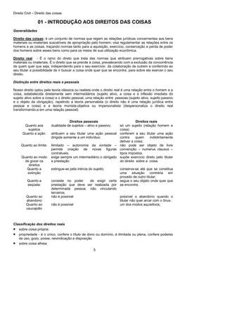 Direito Civil – Direito das coisas
5
01 - INTRODUÇÃO AOS DIREITOS DAS COISAS
Generalidades
Direito das coisas: é um conjunto de normas que regem as relações jurídicas concernentes aos bens
materiais ou imateriais suscetíveis de apropriação pelo homem; visa regulamentar as relações entre os
homens e as coisas, traçando normas tanto para a aquisição, exercício, conservação e perda de poder
dos homens sobre esses bens como para os meios de sua utilização econômica.
Direito real: - É o ramo do direto que trata das normas que atribuem prerrogativas sobre bens
materiais ou imateriais. Ë o direito que se prende à coisa, prevalecendo com a exclusão da concorrência
de quem quer que seja, independendo para o seu exercício da colaboração de outrem e conferindo ao
seu titular a possibilidade de ir buscar a coisa onde quer que se encontre, para sobre ela exercer o seu
direito.
Distinção entre direitos reais e pessoais
Nosso direito optou pela teoria clássica ou realista onde o direito real é uma relação entre o homem e a
coisa, estabelecida diretamente sem intermediários (sujeito ativo, a coisa e a inflexão imediata do
sujeito ativo sobre a coisa) e o direito pessoal, uma relação entre pessoas (sujeito ativo, sujeito passivo
e o objeto da obrigação), repelindo a teoria personalista (o direito não é uma relação jurídica entre
pessoa e coisa) e a teoria monista-objetiva ou impersonalista (despersonaliza o direito real
transformando-a em uma relação pessoal).
Direitos pessoais Direitos reais
Quanto aos
sujeitos
dualidade de sujeitos – ativo e passivo; só um sujeito (relação homem e
coisa)
Quanto a ação: atribuem a seu titular uma ação pessoal
dirigida somente a um indivíduo;
conferem a seu titular uma ação
contra quem indistintamente
detiver a coisa;
Quanto ao limite: ilimitado – autonomia da vontade –
permite criação de novas figuras
contratuais;
não pode ser objeto de livre
convenção – numerus clausus –
tipos impostos.
Quanto ao modo
de gozar os
direitos
exige sempre um intermediário o obrigado
a prestação
supõe exercício direto pelo titular
do direito sobre a coisa.
Quanto a
extinção
extingue-se pela inércia do sujeito; conserva-se até que se constitua
uma situação contrária em
proveito de outro titular.
Quanto a
seqüela:
consiste no poder de exigir certa
prestação que deve ser realizada por
determinada pessoa, não vinculando
terceiros.
segue o seu objeto onde quer que
se encontre.
Quanto ao
abandono
não é possível possível o abandono quando o
titular não quer arcar com o ônus.
Quanto ao
usucapião
não é possível um dos modos aquisitivos;
Classificação dos direitos reais
• sobre coisa própria:
• propriedade - é o único, confere o título de dono ou domínio, é ilimitada ou plena, confere poderes
de uso, gozo, posse, reivindicação e disposição
• sobre coisa alheia:
 