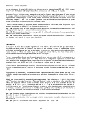Direito Civil – Direito das coisas
50
sem a autorização do proprietário do terreno, intencionalmente o pesquisava (CC, art. 1.265), porque
ninguém tem direito de invadir propriedade alheia para escavar solo em busca de riqueza.
Assim dispõe o art. 1.265 porque o tesouro é um acessório do solo, aderindo-se a ele. E como o dono
do principal o é também do acessório, pertencerá o rico depósito ao proprietário do imóvel ou a operário
especialmente contratado para tal fim. Porém, se for encontrado, casualmente, em prédio alheio, será
dividido em panes (CC, art. 1.264, 2ª parte). Se várias forem as pessoas que o encontrarem, de modo
casual, receberá o prêmio aquele que o encontrou primeiro.
Constitui crime achar tesouro em prédio alheio, apropriando-se, no todo ou em parte, de quinhão a que
faz jus o proprietário do prédio (CP, art. 169, parágrafo único, I).
Art. 1.264. O depósito antigo de coisas preciosas, oculto e de cujo dono não haja memória, será dividido por igual
entre o proprietário do prédio e o que achar o tesouro casualmente.
Art. 1.265. O tesouro pertencerá por inteiro ao proprietário do prédio, se for achado por ele, ou em pesquisa que
ordenou, ou por terceiro não autorizado.
Art. 1.266. Achando-se em terreno aforado, o tesouro será dividido por igual entre o descobridor e o enfiteuta, ou
será deste por inteiro quando ele mesmo seja o descobridor.
Usucapião
A usucapião é modo de aquisição originária de bens móveis. O fundamento em que se baseia a
usucapião de bens móveis é o mesmo que inspira o dos imóveis, ou seja, a necessidade de dar
juridicidade a situações de fato que se alongaram no tempo; por isso seus conceitos são idênticos,
exceto no que se refere aos prazos que, em relação às coisas móveis, são mais curtos, ante a
dificuldade de sua individualização a facilidade de sua circulação.
Ter-se-á a usucapião ordinária quando alguém possuir como sua uma coisa móvel, ininterruptamente a
sem oposição, durante 3 anos (CC, art. 1.260). Para que se configure tal espécie de usucapião não
basta a mera posse, esta terá que ser contínua a pacífica, exercida com animus domini que tenha por
base justo título a boa fé (CC, art. 1.260, in fine), durante o exíguo lapso de 3 anos.
Quando se tiver posse ininterrupta a pacífica, pelo decurso do prazo de 5 anos, sem que haja justo título
a boa fé, o possuidor adquirirá o domínio do bem móvel por meio da usucapião extraordinária (CC, art.
1.261).
De tal maneira se entrelaçam a usucapião mobiliária e a imobiliária que o Código remete aos arts. 1.243
a 1.244 a solução das questões ali previstas como aplicáveis à usucapião de coisas móveis (CC, art.
1.262).
Há leis que contêm exceções à usucapião de coisas móveis. P ex.: o Decreto n. 22.468/33, que no seu
art. 2° "considera como pertencentes à Fazenda Nacional t odos os objetos de valor recolhidos aos
cofres dos depósitos públicos a não reclamados dentro do prazo de 5 anos, contados da data de
depósito", e a Lei n. 370/37, modificada pela Lei n. 2.313/54 a regulamentada pelo Decreto n.
40.395/56, que no art. 1° dispõe sobre dinheiro a ob jetos de valor depositados em estabelecimentos
comerciais a bancários, considerando-os abandonados, quando a conta tiver ficado sem movimento a
os objetos não houverem sido reclamados durante 30 anos, contados do depósito.
Art. 1.260. Aquele que possuir coisa móvel como sua, contínua e incontestadamente durante três anos, com justo
título e boa-fé, adquirir-lhe-á a propriedade.
Art. 1.261. Se a posse da coisa móvel se prolongar por cinco anos, produzirá usucapião, independentemente de
título ou boa-fé.
Art. 1.262. Aplica-se à usucapião das coisas móveis o disposto nos arts. 1.243 e 1.244.
 