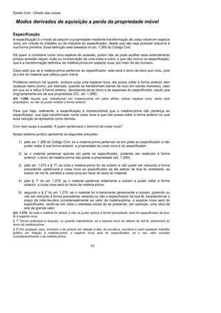 Direito Civil – Direito das coisas
51
Modos derivados de aquisição a perda da propriedade móvel
Especificação
A especificação é o modo de adquirir a propriedade mediante transformação de coisa móvel em espécie
nova, em virtude do trabalho ou da indústria do especificador, desde que não seja possível reduzi-la à
sua forma primitiva. Essa definição está baseada no art. 1.269 do Código Civil.
Há quem a considere como uma espécie de acessão, porém não se pode acolher esse entendimento
porque acessão requer união ou incorporação de uma coisa a outra, o que não ocorre na especificação,
que é a transformação definitiva da matéria-prima em espécie nova, por meio de ato humano.
Claro está que se a matéria-prima pertencer ao especificador, este será o dono da obra que criou, pois
já o era do material que utilizou para criá-la.
Problema nenhum há quando, embora surja uma espécie nova, ela possa voltar à forma anterior sem
qualquer dano (como, por exemplo, quando se transformam barras de ouro em barras menores), caso
em que se a reduz à forma anterior, devolvendo-se ao dono a às expensas do especificador, aquilo que
originariamente era de sua propriedade (CC, art. 1.269).
Art. 1.269. Aquele que, trabalhando em matéria-prima em parte alheia, obtiver espécie nova, desta será
proprietário, se não se puder restituir à forma anterior.
Para que haja, realmente, a especificação é imprescindível que a matéria-prima não pertença ao
especificador, que seja transformada numa coisa nova a que não possa voltar à forma anterior ou que
essa redução se apresente como danosa.
Com isso surge a questão: A quem pertencerá o domínio da coisa nova?
Nosso sistema jurídico apresenta as seguintes soluções:
1) pelo art. 1.269 do Código Civil, se a matéria-prima pertencer só em parte ao especificador a não
puder voltar à sua forma anterior: a propriedade da coisa nova é do especificador;
2) se o material pertencer apenas em parte ao especificador, podendo ser restituído à forma
anterior: o dono da matéria-prima não perde a propriedade (art. 1.269);
3) pelo art. 1.270 e § 1ª, se toda a matéria-prima for de outrem a não puder ser reduzida à forma
precedente, pertencerá a coisa nova ao especificador se ele estiver de boa fé; entretanto, se
estiver de má fé, perderá a coisa nova em favor do dono do material;
4) pelo § 1º do art. 1.270, se o material pertencer totalmente a outrem a puder voltar à forma
anterior: a coisa nova será do dono da matéria-prima;
5) segundo o § 2°do art. 1.270, se o material for in teiramente pertencente a outrem, podendo ou
não ser reduzido à forma precedente, estando ou não o especificador de boa fé, excedendo-se o
preço da mão-de-obra consideravelmente ao valor da matéria-prima, a espécie nova será do
especificador, tendo-se em vista o interesse social de se preservar, por exemplo, uma obra de
arte de grande valor.
Art. 1.270. Se toda a matéria for alheia, e não se puder reduzir à forma precedente, será do especificador de boa-
fé a espécie nova.
§ 1º Sendo praticável a redução, ou quando impraticável, se a espécie nova se obteve de má-fé, pertencerá ao
dono da matéria-prima.
§ 2º Em qualquer caso, inclusive o da pintura em relação à tela, da escultura, escritura e outro qualquer trabalho
gráfico em relação à matéria-prima, a espécie nova será do especificador, se o seu valor exceder
consideravelmente o da matéria-prima.
 