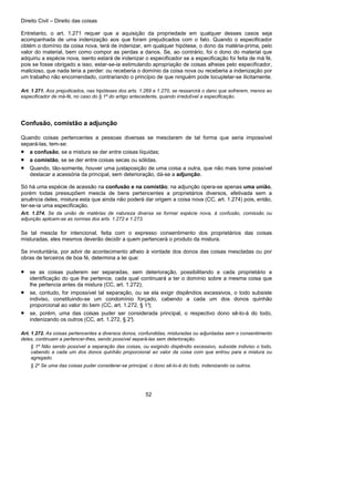 Direito Civil – Direito das coisas
52
Entretanto, o art. 1.271 requer que a aquisição da propriedade em qualquer desses casos seja
acompanhada de uma indenização aos que foram prejudicados com o fato. Quando o especificador
obtém o domínio da coisa nova, terá de indenizar, em qualquer hipótese, o dono da matéria-prima, pelo
valor do material, bem como compor as perdas a danos. Se, ao contrário, foi o dono do material que
adquiriu a espécie nova, isento estará de indenizar o especificador se a especificação foi feita de má fé,
pois se fosse obrigado a isso, estar-se-ia estimulando apropriação de coisas alheias pelo especificador,
malicioso, que nada teria a perder: ou receberia o domínio da coisa nova ou receberia a indenização por
um trabalho não encomendado, contrariando o princípio de que ninguém pode locupletar-se ilicitamente.
Art. 1.271. Aos prejudicados, nas hipóteses dos arts. 1.269 e 1.270, se ressarcirá o dano que sofrerem, menos ao
especificador de má-fé, no caso do § 1º do artigo antecedente, quando irredutível a especificação.
Confusão, comistão a adjunção
Quando coisas pertencentes a pessoas diversas se mesclarem de tal forma que seria impossível
separá-las, tem-se:
• a confusão, se a mistura se der entre coisas líquidas;
• a comistão, se se der entre coisas secas ou sólidas.
• Quando, tão-somente, houver uma justaposição de uma coisa a outra, que não mais tome possível
destacar a acessória da principal, sem deterioração, dá-se a adjunção.
Só há uma espécie de acessão na confusão e na comistão; na adjunção opera-se apenas uma união,
porém todas pressupõem mescla de bens pertencentes a proprietários diversos, efetivada sem a
anuência deles, mistura esta que ainda não poderá dar origem a coisa nova (CC, art. 1.274) pois, então,
ter-se-ia uma especificação.
Art. 1.274. Se da união de matérias de natureza diversa se formar espécie nova, à confusão, comissão ou
adjunção aplicam-se as normas dos arts. 1.272 e 1.273.
Se tal mescla for intencional, feita com o expresso consentimento dos proprietários das coisas
misturadas, eles mesmos deverão decidir a quem pertencerá o produto da mistura.
Se involuntária, por advir de acontecimento alheio à vontade dos donos das coisas mescladas ou por
obras de terceiros de boa fé, determina a lei que:
• se as coisas puderem ser separadas, sem deterioração, possibilitando a cada proprietário a
identificação do que lhe pertence, cada qual continuará a ter o domínio sobre a mesma coisa que
lhe pertencia antes da mistura (CC, art. 1.272);
• se, contudo, for impossível tal separação, ou se ela exigir dispêndios excessivos, o todo subsiste
indiviso, constituindo-se um condomínio forçado, cabendo a cada um dos donos quinhão
proporcional ao valor do bem (CC, art. 1.272, § 1°);
• se, porém, uma das coisas puder ser considerada principal, o respectivo dono sê-lo-á do todo,
indenizando os outros (CC, art. 1.272, § 2°).
Art. 1.272. As coisas pertencentes a diversos donos, confundidas, misturadas ou adjuntadas sem o consentimento
deles, continuam a pertencer-lhes, sendo possível separá-las sem deterioração.
§ 1º Não sendo possível a separação das coisas, ou exigindo dispêndio excessivo, subsiste indiviso o todo,
cabendo a cada um dos donos quinhão proporcional ao valor da coisa com que entrou para a mistura ou
agregado.
§ 2º Se uma das coisas puder considerar-se principal, o dono sê-lo-á do todo, indenizando os outros.
 