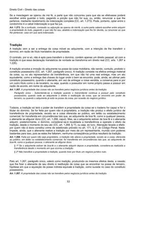 Direito Civil – Direito das coisas
53
Se a mesclagem se operou de má fé, a parte que não concorreu para que ela se efetivasse poderá
escolher entre guardar o todo, pagando a porção que não for sua, ou, então, renunciar a que lhe
pertence, mediante recebimento da indenização completa (CC, art. 1.273). Pode, portanto, optar entre o
condomínio é a cabal indenização a que faz jus.
Art. 1.273. Se a confusão, comissão ou adjunção se operou de má-fé, à outra parte caberá escolher entre adquirir
a propriedade do todo, pagando o que não for seu, abatida a indenização que lhe for devida, ou renunciar ao que
lhe pertencer, caso em que será indenizado.
Tradição
A tradição vem a ser a entrega da coisa móvel ao adquirente, com a intenção de lhe transferir o
domínio, em razão de título translativo de propriedade.
O contrato, por si só, não é apto para transferir o domínio, contém apenas um direito pessoal; só com a
tradição é que essa declaração translatícia de vontade se transforma em direito real (CC, arts. 1.267 a
1.226).
A tradição envolve a imissão do adquirente na posse da coisa mobiliária, não sendo, contudo, proibido o
constituto possessório (CC, art. 1.267, parágrafo único). A tradição consiste na efetiva entrega material
da coisa, ou no ato representativo da transferência, em que não há uma real entrega, mas um ato
equivalente, como a entrega das chaves do lugar onde o bem se encontra; pode, ainda, se ultimar pelo
constituto possessório, quando o alienante, em vez de entregar a coisa vendida, a conserva para si por
um outro título como o de locatário, ou seja, quando o possuidor em nome próprio passa a possuir em
razão de acordo, em nome do adquirente.
Art. 1.267. A propriedade das coisas não se transfere pelos negócios jurídicos antes da tradição.
Parágrafo único - Subentende-se a tradição quando o transmitente continua a possuir pelo constituto
possessório; quando cede ao adquirente o direito à restituição da coisa, que se encontra em poder de
terceiro; ou quando o adquirente já está na posse da coisa, por ocasião do negócio jurídico.
Todavia, a tradição só terá o poder de transferir a propriedade da coisa se o tradens for capaz e for o
titular do domínio. Se for feita por quem não é proprietário, a tradição não produz o efeito jurídico de
transferência de propriedade, exceto se a coisa oferecida ao público, em leilão ou estabelecimento
comercial, for transferida em circunstâncias tais que, ao adquirente de boa fé, como a qualquer pessoa,
o alienante se afigurar dono (CC, art. 1.268, caput). Mas, se o adquirente estiver de boa fé e o alienante
adquirir, posteriormente, o domínio, considerar-se-á revalidada a transferência a operado o efeito da
tradição, desde o momento do seu ato (CC, art. 1.268, § 1°), ou seja, ex tunc. Alienação levada a efeito
por quem não é dono constitui crime de estelionato previsto no art. 171, § 2°, do Código Penal. Nada
impede, ainda, que o alienante realize a tradição por meio de um representante, munido com poderes
bastantes para isso, pois se estes lhe faltarem, nenhuma conseqüência jurídica resultará da tradição.
Art. 1.268. Feita por quem não seja proprietário, a tradição não aliena a propriedade, exceto se a coisa, oferecida
ao público, em leilão ou estabelecimento comercial, for transferida em circunstâncias tais que, ao adquirente de
boa-fé, como a qualquer pessoa, o alienante se afigurar dono.
§ 1º Se o adquirente estiver de boa-fé e o alienante adquirir depois a propriedade, considera-se realizada a
transferência desde o momento em que ocorreu a tradição.
§ 2º Não transfere a propriedade a tradição, quando tiver por título um negócio jurídico nulo.
Pelo art. 1.267, parágrafo único, valerá como tradição, produzindo os mesmos efeitos desta, a cessão
que lhe fizer o alienante de seu direito à restituição de coisa que se encontrar na posse de terceiro,
hipótese em que a aquisição da posse indireta equivale à tradição, como sucede no caso do constituto
possessório.
Art. 1.267. A propriedade das coisas não se transfere pelos negócios jurídicos antes da tradição.
 