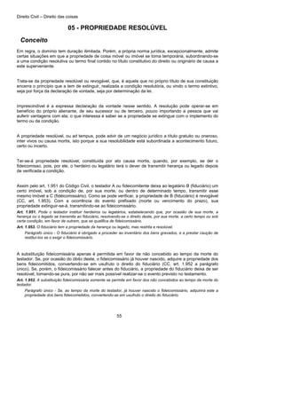 Direito Civil – Direito das coisas
55
05 - PROPRIEDADE RESOLÚVEL
Conceito
Em regra, o domínio tem duração ilimitada. Porém, a própria norma jurídica, excepcionalmente, admite
certas situações em que a propriedade de coisa móvel ou imóvel se toma temporária, subordinando-se
a uma condição resolutiva ou termo final contido no título constitutivo do direito ou originário de causa a
este superveniente.
Trata-se da propriedade resolúvel ou revogável, que, é aquela que no próprio título de sua constituição
encerra o princípio que a tem de extinguir, realizada a condição resolutória, ou vindo o termo extintivo,
seja por força da declaração de vontade, seja por determinação da lei.
Imprescindível é a expressa declaração da vontade nesse sentido. A resolução pode operar-se em
benefício do próprio alienante, de seu sucessor ou de terceiro, pouco importando a pessoa que vai
auferir vantagens com ela; o que interessa é saber se a propriedade se extingue com o implemento do
termo ou da condição.
A propriedade resolúvel, ou ad tempus, pode advir de um negócio jurídico a título gratuito ou oneroso,
inter vivos ou causa mortis, isto porque a sua resolubilidade está subordinada a acontecimento futuro,
certo ou incerto.
Ter-se-á propriedade resolúvel, constituída por ato causa mortis, quando, por exemplo, se der o
fideicomisso, pois, por ele, o herdeiro ou legatário terá o dever de transmitir herança ou legado depois
de verificada a condição.
Assim pelo art. 1.951 do Código Civil, o testador A ou fideicomitente deixa ao legatário B (fiduciário) um
certo imóvel, sob a condição de, por sua morte, ou dentro de determinado tempo, transmitir esse
mesmo imóvel a C (fidéicomissário). Como se pode verificar, a propriedade de B (fiduciário) é revogável
(CC, art. 1.953). Com a ocorrência do evento prefixado (morte ou vencimento do prazo), sua
propriedade extinguir-se-á, transmitindo-se ao fideicomissário.
Art. 1.951. Pode o testador instituir herdeiros ou legatários, estabelecendo que, por ocasião de sua morte, a
herança ou o legado se transmita ao fiduciário, resolvendo-se o direito deste, por sua morte, a certo tempo ou sob
certa condição, em favor de outrem, que se qualifica de fideicomissário.
Art. 1.953. O fiduciário tem a propriedade da herança ou legado, mas restrita e resolúvel.
Parágrafo único - O fiduciário é obrigado a proceder ao inventário dos bens gravados, e a prestar caução de
restituí-los se o exigir o fideicomissário.
A substituição fideicomissária apenas é permitida em favor de não concebido ao tempo da morte do
testador. Se, por ocasião do óbito deste, o fideicomissário já houver nascido, adquire a propriedade dos
bens fideicomitidos, convertendo-se em usufruto o direito do fiduciário (CC, art. 1.952 a parágrafo
único). Se, porém, o fideicomissário falecer antes do fiduciário, a propriedade do fiduciário deixa de ser
resolúvel, tomando-se pura, por não ser mais possível realizar-se o evento previsto no testamento.
Art. 1.952. A substituição fideicomissária somente se permite em favor dos não concebidos ao tempo da morte do
testador.
Parágrafo único - Se, ao tempo da morte do testador, já houver nascido o fideicomissário, adquirirá este a
propriedade dos bens fideicometidos, convertendo-se em usufruto o direito do fiduciário.
 