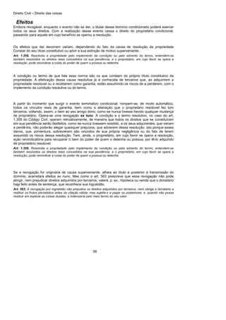 Direito Civil – Direito das coisas
56
Efeitos
Embora revogável, enquanto o evento não se der, o titular desse domínio condicionado poderá exercer
todos os seus direitos. Com a realização desse evento cessa o direito do proprietário condicional,
passando para aquele em cujo benefício se operou a resolução.
Os efeitos que daí decorrem variam, dependendo do fato da causa de resolução da propriedade
Constar do seu título constitutivo ou advir a sua extinção de motivo superveniente.
Art. 1.359. Resolvida a propriedade pelo implemento da condição ou pelo advento do termo, entendem-se
também resolvidos os direitos reais concedidos na sua pendência, e o proprietário, em cujo favor se opera a
resolução, pode reivindicar a coisa do poder de quem a possua ou detenha.
A condição ou termo de que fala essa norma são os que constam do próprio título constitutivo da
propriedade. A efetivação dessa causa resolutiva já é conhecida de terceiros que, ao adquirirem a
propriedade resolúvel ou a receberem como garantia, estão assumindo os riscos de a perderem, com o
implemento da condição resolutiva ou do termo.
A partir do momento que surgir o evento terminativo condicional, rompem-se, de modo automático,
todos os vínculos reais de garantia, bem como a alienação que o proprietário resolúvel fez tom
terceiros, voltando, assim, o bem ao seu amigo dono, como se nunca tivesse havido qualquer mudança
de proprietário. Opera-se uma revogação ex tunc. A condição e o termo resolutivo, no caso do art.
1.359 do Código Civil, operam retroativamente, de maneira que todos os direitos que se constituíram
em sua pendência serão desfeitos, como se nunca tivessem existido, a os seus adquirentes, que vieram
a perdê-los, não poderão alegar quaisquer prejuízos, que advierem dessa resolução, isto porque esses
danos, que, porventura, sobrevierem são oriundos de sua própria negligência ou do fato de terem
assumido os riscos dessa resolução. Tem, ainda, o proprietário, em cujo favor se opera a resolução,
ação reivindicatória para recuperar o bem do poder de quem o detenha ou possua, por tê-lo adquirido
de proprietário resolúvel.
Art. 1.359. Resolvida a propriedade pelo implemento da condição ou pelo advento do termo, entendem-se
também resolvidos os direitos reais concedidos na sua pendência, e o proprietário, em cujo favor se opera a
resolução, pode reivindicar a coisa do poder de quem a possua ou detenha.
Se a revogação for originária de causa superveniente, alheia ao título e posterior à transmissão do
domínio, acarretará efeitos ex nunc. Mas como o art. 563 prescreve que essa revogação não pode
atingir, nem prejudicar direitos adquiridos por terceiros, valerá, p. ex., hipoteca ou venda que o donatário
haja feito antes da sentença, que reconhece sua ingratidão.
Art. 563. A revogação por ingratidão não prejudica os direitos adquiridos por terceiros, nem obriga o donatário a
restituir os frutos percebidos antes da citação válida; mas sujeita-o a pagar os posteriores, e, quando não possa
restituir em espécie as coisas doadas, a indenizá-la pelo meio termo do seu valor.
 
