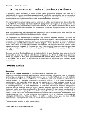 Direito Civil – Direito das coisas
57
06 – PROPRIEDADE LITERÁRIA, CIENTÍFICA A ARTÍSTICA
O legislador pátrio enquadrou o direito autoral como propriedade imaterial, uma vez que a
espiritualidade da obra se materializa na sua exploração econômica, o que justifica sua permanência no
direito das coisas. Clóvis assevera, com justeza, que obriga-se, nesse direito, nitidamente, seu cunho
pessoal inseparável da personalidade do autor, ao lado do elemento econômico.
Sob o prisma patrimonial, apresenta-se como um direito de utilizar economicamente a obra, publicando-
a, difundindo-a, traduzindo-a etc. No seu conteúdo ideal permanece inseparável do autor, mesmo que
este ceda a alguém o direito de explorá-la economicamente; no seu conteúdo material pode- ser a obra
transferida como objeto de propriedade, por conseguinte, a obra feita é objeto corpóreo, cujo domínio é
transmissível.
Hoje, essa matéria deve ser interpretada em consonância com o estabelecido na Lei n. 9.610/98, que
altera, atualiza a consolida a legislação sobre direitos autorais.
Em cumprimento das determinações da revogada Lei n. 5.988/73, tivemos o Decreto n. 76.275/75, que
organizou o Conselho Nacional de Direito Autoral, órgão de fiscalização, consulta a assistência, no que
concerne a direitos de autor a direitos que lhe são conexos, a que tem a missão de disciplinar o sistema
de arrecadação a distribuição dos direitos autorais, de gerir o Fundo do Direito Autoral, de tomar mais
ativa a participação do Brasil nos congressos internacionais, de incentivar estudos a debates para o
aperfeiçoamento da nossa lei, de promover um maior intercâmbio de idéias entre autores nacionais a
estrangeiros etc. (esse Decreto foi reformulado pelo Dec. n. 84.252/79, hoje revogado pelo Decreto de
5-9-1991).
De modo que, se a Constituição garante o direito exclusivo do autor de utilizar suas obras e como tal
direito sobre a coisa que está no patrimônio de uma pessoa é o direito de propriedade, poder-se-á
afirmar que o direito de autor é um direito de propriedade, mesmo porque a Lei n. 9.610/98, no seu art.
3°, e o Código Civil, no art. 83, III, afirmam que os direitos autorais reputam-se, para os efeitos legais,
bens móveis.
Direitos autorais
Conteúdo
A Lei n. 9.610 contém, no seu art. 7°, o conceito de obras intelectuais, que:
"são obras intelectuais protegidas as criações do espírito, expressas por qualquer meio ou fixadas em
qualquer suporte, tangível ou intangível, conhecido ou que se invente no futuro, tais como: I - os textos
de obras literárias, artísticas ou científicas; II - as conferências, alocuções, sermões e outras obras da
mesma natureza; III - as obras dramáticas e dramático musicais; IV - as obras coreográficas a
pantomímicas, cuja execução cênica se fixe por escrito ou por outra qualquer forma; V - as
composições musicais, tenham ou não letra; VI - as obras audiovisuais, sonorizadas ou não, inclusive
as cinematográficas; VII - as obras fotográficas a as produzidas por qualquer processo análogo ao da
fotografia; VIII as obras de desenho, pintura, gravura, escultura, litografia a arte cinética; IX - as
ilustrações, cartas geográficas a outras obras da mesma natureza; X - os projetos, esboços a obras
plásticas concernentes à geografia, engenharia, topografia, arquitetura, paisagismo, cenografia a
ciência; XI - as adaptações, traduções a outras transformações de obras originais, apresentadas como
criação intelectual nova; XII - os programas de computador; XIII - as coletâneas ou compilações,
antologias, enciclopédias, dicionários, bases de dados a outras obras, que, por sua seleção,
organização ou disposição de seu conteúdo, constituam uma criação intelectual".
Protege-se assim o direito do editor ou compilador.
Estatui a Lei n. 9.610/98, no art. 14, que
 