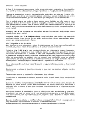 Direito Civil – Direito das coisas
58
"é titular de direitos de autor quem adapta, traduz, arranja ou orquestra obra caída no domínio público,
não podendo opor-se a outra adaptação, arranjo, orquestração ou tradução, salvo se for cópia da sua".
Para que se possa traduzir uma obra é imprescindível a anuência do seu autor (art. 29, IV da Lei n.
9.610/98), salvo se a obra já caiu no domínio público; entretanto, a primazia na tradução não confere
exclusividade a nenhum tradutor, que não pode impedir que outra pessoa traduza a mesma obra.
Este só poderá reclamar as perdas a danos quando houver tradução que não passe de mera
reprodução da sua. O mesmo ocorre quanto a adaptações, arranjos a orquestrações, que só serão
livres desde que a obra já tenha caído no domínio público, caso contrário dependerá de autorização do
autor. O texto traduzido ou adaptado é que constitui direito de autor do tradutor ou daquele que fez o
arranjo musical.
Acrescenta o art. 9° que à cópia de arte plástica feita pelo seu próprio a utor é assegurada a mesma
proteção de que goza o original.
Protege-se também (art. 10 a parágrafo único) o título das obras, bem como o de publicações
periódicas, inclusive jornais, durante um ano após a saída do último número, salvo se forem anuais,
caso em que esse prazo se elevará a 2 anos.
Reza a referida Lei no seu art. 12 que:
"para identificar-se como autor poderá o criador da obra intelectual usar de seu nome civil, completo ou
abreviado, até por suas iniciais, de pseudônimo ou de qualquer sinal convencional".
E nos arts. 15 a 17, 23, 32 a 42 traça normas condizentes aos co-autores da obra em colaboração,
estabelecendo que a co-autoria da obra é atribuída àqueles em cujo nome, pseudônimo ou sinal
convencional for utilizada. Não se considera co-autor quem simplesmente auxiliou o autor na produção
da obra literária, artística ou científica, revendo-a, atualizando-a, bem como fiscalizando ou dirigindo sua
edição ou apresentação por qualquer meio. Ao co-autor, cuja contribuição possa ser utilizada
separadamente, são asseguradas todas as faculdades inerentes à sua criação como obra individual,
vedada, porém, a utilização que possa acarretar prejuízo à exploração da obra comum.
São co-autores da obra audiovisual o autor do assunto ou argumento literário, musical ou litero-musical
e o diretor.
Consideram-se co-autores de desenhos animados os que criam os desenhos utilizados na obra
audiovisual.
É assegurada a proteção às participações individuais em obras coletivas.
Os co-autores da obra intelectual exercerão, de comum acordo, os seus direitos, salvo. convenção em
contrário.
Quando uma obra feita em regime de co-autoria não for divisível, nenhum dos co-autores, sob pena de
responder por perdas a danos, poderá, sem consentimento dos demais, publicá-la ou autorizar-lhe a
publicação, salvo na coleção de suas obras completas. Havendo divergência, os co-autores decidirão
por maioria.
Ao co-autor dissidente é assegurado o direito de não contribuir para as despesas de publicação,
renunciando a sua parte nos lucros, e o de vedar que se inscreva seu nome na obra. Cada co-autor
pode, individualmente, sem aquiescência dos outros, registrar a obra a defender os próprios direitos
contra terceiros.
Quando a obra literária, artística ou científica realizada em co-autoria for indivisível, o prazo previsto no
artigo anterior será contado da morte do último dos co-autores sobreviventes.
Acrescer-se-ão aos dos sobreviventes os direitos do co-autor que falecer sem sucessores.
 
