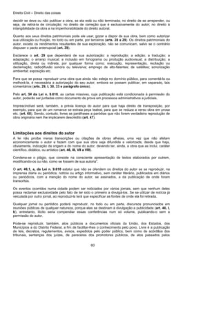Direito Civil – Direito das coisas
60
decidir se deve ou não publicar a obra, se ela está ou não terminada; no direito de se arrepender, ou
seja, de retirá-la de circulação; no direito de correção que é exclusivamente do autor; no direito à
intangibilidade da obra a na impenhorabilidade do direito autoral.
Quanto aos seus direitos patrimoniais pode ele usar, gozar a dispor de sua obra, bem como autorizar
sua utilização ou fruição, no todo ou em parte, por terceiros (arts. 28 a 29). Os direitos patrimoniais do
autor, exceto os rendimentos resultantes de sua exploração, não se comunicam, salvo se o contrário
dispuser o pacto antenupcial (art. 39).
Esclarece o art. 29 que dependerá de sua autorização: a reprodução; a edição; a tradução; a
adaptação; o arranjo musical; a inclusão em fonograma ou produção audiovisual; a distribuição; a
utilização, direta ou indireta, por qualquer forma como: execução, representação, recitação ou
declamação; radiodifusão sonora ou televisiva; emprego de alto-falantes; de satélites; sonorização
ambiental; exposição etc.
Para que se possa reproduzir uma obra que ainda não esteja no domínio público, para comentá-la ou
melhorá-la, é necessária a autorização do seu autor, embora se possam publicar, em separado, tais
comentários (arts. 29, I, 30, 33 e parágrafo único).
Pelo art. 34 da Lei n. 9.610, as cartas missivas, cuja publicação está condicionada à permissão do
autor, poderão ser juntadas como documento de prova em processos administrativos a judiciais.
Imprescindível será, também, a prévia licença do autor para que haja direito de transposição, por
exemplo, para que de um romance se extraia peça teatral, para que se reduza a verso obra em prosa
etc. (art. 68). Sendo, contudo, livres as paráfrases a paródias que não forem verdadeira reprodução de
obra originária nem lhe implicarem descrédito (art. 47).
Limitações aos direitos do autor
A lei não proíbe meras transcrições ou citações de obras alheias, uma vez que não afetam
economicamente o autor e fazem com que sua obra seja difundida a valorizada, desde que haja,
obviamente, indicação da origem a do nome do autor, devendo ter, ainda, a obra que as inclui, caráter
científico, didático, ou artístico (art. 46, III, VII a VIII).
Condena-se o plágio, que consiste na consciente apresentação de textos elaborados por outrem,
modificando-os ou não, como se fossem de sua autoria".
O art. 46,1, a, da Lei n. 9.610 estatui que não se ofendem os direitos do autor se se reproduzir, na
imprensa diária ou periódica, notícia ou artigo informativo, sem caráter literário, publicados em diários
ou periódicos, com a menção do nome do autor, se assinados, a da publicação de onde foram
transcritos.
Os eventos ocorridos numa cidade podem ser noticiados por vários jornais, sem que nenhum deles
possa reclamar exclusividade pelo fato de ter sido o primeiro a divulgá-los. Se se utilizar de notícia já
veiculada por outro jornal, ao reproduzi-la terá que especificar as fontes de onde ela foi retirada.
Qualquer jornal ou periódico poderá reproduzir, no todo ou em parte, discursos pronunciados em
reuniões públicas de qualquer natureza, porque eles se destinam à divulgação a publicidade (art. 46, I,
b), entretanto, ilícito seria compendiar essas conferências num só volume, publicando-o sem a
permissão do autor.
Pode-se reproduzir, também, atos públicos a documentos oficiais da União, dos Estados, dos
Municípios a do Distrito Federal, a fim de facilitar-lhes o conhecimento pelo povo. Livre é a publicação
de leis, decretos, regulamentos, avisos, expedidos pelo poder público, bem como de acórdãos dos
tribunais, sentenças dos juízes, de pareceres dos promotores públicos, de atos passados pelos
 