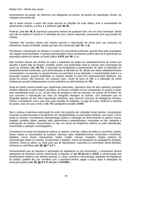 Direito Civil – Direito das coisas
61
serventuários de justiça, de relatórios dos delegados de polícia, de laudos de repartições oficiais, de
cotações das bolsas etc
.
Isto é assim porque o autor não pode opor-se às citações de suas idéias, ante a necessidade de
desenvolver o estudo, a crítica e a polêmica (art. 46, III).
Pode-se, pelo art. 46, II, reproduzir pequenos trechos de qualquer obra, em um único exemplar, desde
que não se destine à venda ou à obtenção de lucro, sendo reservada unicamente para use privado do
copista.
Também não constitui ofensa aos direitos autorais a reprodução de obras para uso exclusivo de
deficientes visuais em Braille, desde que sem fins comerciais (art. 46, 1, d).
Permite-se a reprodução de retratos ou bustos de encomenda particular, quando feita pelo proprietário
dos objetos encomendados. A pessoa representada it seus sucessores podem opor-se à reprodução ou
exposição pública do retrato ou busto (Lei n. 9.610, art. 46, 1, c).
Não constitui ofensa aos direitos do autor o apanhado de lições em estabelecimentos de ensino por
aqueles a quem elas se dirigem, proibida, porém, sua publicação, total ou parcial, sem autorização de
quem as ministrou (art. 46, IV); a execução de fonogramas a transmissões de rádio ou televisão em
estabelecimentos comerciais, para demonstração à clientela (n. V), desde que esses estabelecimentos
comercializem os suportes ou equipamentos que permitam a sua utilização; a representação teatral e a
execução musical, quando realizadas no recesso familiar ou para fins exclusivamente didáticos, nos
locais de ensino, não havendo, em qualquer caso, intuito de lucro (n. VI); e a utilização de obras
intelectuais quando indispensáveis à prova judiciária ou administrativa (n. VII).
Goza de direito autoral aquele que, legalmente autorizado, reproduzir obra de arte mediante processo
artístico diferente ou pelo mesmo processo, se houver novidade na sua composição. E quanto à cópia,
será considerado autor, p. ex.: se por meio de bordado a mão se reproduz um quadro de Portinari. No
que concerne à reprodução por meio de fotografia divergem os autores. Uns entendem que na
fotografia apenas se tem mera reprodução mecânica, sem nenhum concurso da inteligência humana.
Outros a consideram como uma arte, pela atuação do fotógrafo, no jogo de luzes, distância a escolha
de poses, caso em que a inclui o art. 79 a parágrafos da Lei n. 9.610.
Sem a prévia a expressa autorização do autor não poderão ser utilizadas obras teatrais, composições
musicais ou literomusicais a fonogramas em representações ou execuções públicas, que visem o lucro
direto ou indireto. Considera-se representação pública a utilização de obras teatrais no gênero drama,
tragédia, comédia, ópera, opereta, balé, pantomimas e assemelhadas, musicadas ou não, mediante a
participação de artistas, remunerados ou não, em locais de freqüência coletiva ou pela radiodifusão,
transmissão a exibição cinematográfica.
Consideram-se locais de freqüência coletiva os teatros, cinemas, salões de baile ou concertos, boates,
bares, clubes ou associações de qualquer natureza, lojas, estabelecimentos comerciais a industriais,
estádios, circos, feiras, restaurantes, hotéis, motéis, clínicas, hospitais, órgãos públicos da
administração direta ou indireta, fundacionais a estatais, meios de transporte de passageiros terrestre,
marítimo, fluvial ou aéreo, ou onde quer que se representem, executem ou transmitam obras literárias,
artísticas ou científicas (art. 68, §§ 1°a 3° ).
Acrescentando que ao requerer a aprovação do espetáculo ou da transmissão, o empresário deverá
apresentar ao escritório central, observando o disposto no art. 99 da Lei n. 9.610, a comprovação dos
recolhimentos relativos aos direitos autorais. E, ainda, quando a remuneração depender da freqüência
do público, poderá ele, por convênio com o escritório-central, pagar o preço após a realização da
execução pública (art. 68, §§ 4°e 5°, da Lei n. 9.610/98 ).
 