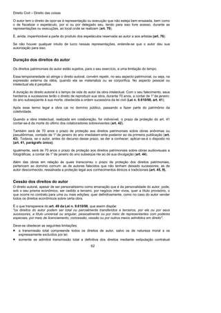 Direito Civil – Direito das coisas
62
O autor tem o direito de opor-se à representação ou execução que não esteja bem ensaiada, bem como
o de fiscalizar o espetáculo, por si ou por delegado seu, tendo para isso livre acesso, durante as
representações ou execuções, ao local onde se realizam (art. 70).
É, ainda, impenhorável a parte do produto dos espetáculos reservada ao autor a aos artistas (art. 76).
Se não houver qualquer intuito de lucro nessas representações, entende-se que o autor deu sua
autorização para isso.
Duração dos direitos do autor
Os direitos patrimoniais do autor estão sujeitos, para o seu exercício, a uma limitação do tempo.
Essa temporariedade só atinge o direito autoral, convém repetir, no seu aspecto patrimonial, ou seja, na
expressão externa da idéia, quando ela se materializa ou se corporifica. No aspecto pessoal ou
intelectual ela é perpétua.
A duração do direito autoral é o tempo de vida do autor da obra intelectual. Com o seu falecimento, seus
herdeiros a sucessores terão o direito de reproduzir sua obra, durante 70 anos, a contar de 1°de janeiro
do ano subseqüente à sua morte, obedecida a ordem sucessória da lei civil (Lei n. 9.610/98, art. 41).
Após esse termo legal a obra cai no domínio público, passando a fazer parte do patrimônio da
coletividade.
Quando a obra intelectual, realizada em colaboração, for indivisível, o prazo de proteção do art. 41
contar-se-á da morte do último dos colaboradores sobreviventes (art. 42).
Também será de 70 anos o prazo de proteção aos direitos patrimoniais sobre obras anônimas ou
pseudônimas, contado de 1°de janeiro do ano imediatam ente posterior ao da primeira publicação (art.
43). Todavia, se o autor, antes do decurso desse prazo, se der a conhecer, aplicar-se-á o disposto no
(art. 41, parágrafo único).
Igualmente, será de 70 anos o prazo de proteção aos direitos patrimoniais sobre obras audiovisuais a
fotográficas, a contar de 1°de janeiro do ano subseqüe nte ao de sua divulgação (art. 44).
Além das obras em relação às quais transcorreu o prazo de proteção dos direitos patrimoniais,
pertencem ao domínio comum: as de autores falecidos que não tenham deixado sucessores; as de
autor desconhecido, ressalvada a proteção legal aos conhecimentos étnicos e tradicionais (art. 45, II).
Cessão dos direitos do autor
O direito autoral, apesar de ser personalíssimo como emanação que é da personalidade do autor, pode,
sob o seu prisma econômico, ser cedido a terceiro, por negócio inter vivos, quer a título provisório, o
que ocorre no contrato para uma ou mais edições; quer definitivamente, como no caso do autor vender
todos os direitos econômicos sobre certa obra.
É o que transparece do art. 49 da Lei n. 9.610/98, que assim dispõe:
"os direitos do autor podem ser total ou parcialmente transferidos a terceiros, por ele ou por seus
sucessores, a título universal ou singular, pessoalmente ou por meio de representantes com poderes
especiais, por meio de licenciamento, concessão, cessão ou por outros meios admitidos em direito".
Deve-se obedecer as seguintes limitações:
• a transmissão total compreende todos os direitos de autor, salvo os de natureza moral a os
expressamente excluídos por lei;
• somente se admitirá transmissão total a definitiva dos direitos mediante estipulação contratual
 