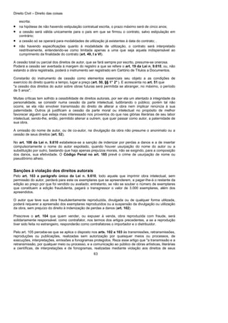 Direito Civil – Direito das coisas
63
escrita;
• na hipótese de não havendo estipulação contratual escrita, o prazo máximo será de cinco anos;
• a cessão será válida unicamente para o país em que se firmou o contrato, salvo estipulação em
contrário;
• a cessão só se operará para modalidades de utilização já existentes à data do contrato; .
• não havendo especificações quanto à modalidade de utilização, o contrato será interpretado
restritivamente, entendendo-se como limitada apenas a uma que seja aquela indispensável ao
cumprimento da finalidade do contrato (art. 49, I a VI).
A cessão total ou parcial dos direitos de autor, que se fará sempre por escrito, presume-se onerosa.
Poderá a cessão ser averbada à margem do registro a que se refere o art. 19 da Lei n. 9.610, ou, não
estando a obra registrada, poderá o instrumento ser registrado em Cartório de Títulos a Documentos.
Constarão do instrumento de cessão como elementos essenciais seu objeto a as condições de
exercício do direito quanto a tempo, lugar a preço (art. 50, §§ 1° 2° ). E acrescenta no art. 51 que
"a cessão dos direitos do autor sobre obras futuras será permitida se abranger, no máximo, o período
de 5 anos".
Muitas críticas tem sofrido a cessibilidade de direitos autorais, por ser ela um atentado à integridade da
personalidade, se consistir numa cessão da parte intelectual, ludibriando o público; porém tal não
ocorre, se ela não envolver transmissão do direito de alterar a obra nem implicar renúncia à sua
paternidade. Outros já justificam a cessão da parte moral ou intelectual no propósito de melhor
favorecer alguém que esteja mais interessado nos proventos do que nas glórias literárias de seu labor
intelectual, sendo-lhe, então, permitido alienar a outrem, que quer passar como autor, a paternidade de
sua obra.
A omissão do nome de autor, ou de co-autor, na divulgação da obra não presume o anonimato ou a
cessão de seus direitos (art. 52).
No art. 108 da Lei n. 9.610 estabelece-se a sanção de indenizar por perdas a danos e a de insertar
compulsoriamente o nome do autor espoliado, quando houver usurpação do nome do autor ou a
substituição por outro, bastando que haja apenas prejuízos morais, não se exigindo, para a composição
dos danos, sua efetividade. O Código Penal no art. 185 prevê o crime de usurpação de nome ou
pseudônimo alheio.
Sanções à violação dos direitos autorais
Pelo art. 103 a parágrafo único da Lei n. 9.610, todo aquele que imprimir obra intelectual, sem
permissão do autor, perderá para este os exemplares que se apreenderem, e pagar-Ihe-á o restante da
edição ao preço por que foi vendido ou avaliado; entretanto, se não se souber o número de exemplares
que constituem a edição fraudulenta, pagará o transgressor o valor de 3.000 exemplares, além dos
apreendidos.
O autor que teve sua obra fraudulentamente reproduzida, divulgada ou de qualquer forma utilizada,
poderá requerer a apreensão dos exemplares reproduzidos ou a suspensão da divulgação ou utilização
da obra, sem prejuízo do direito à indenização de perdas a danos (art. 102).
Prescreve o art. 104 que quem vender, ou expuser à venda, obra reproduzida com fraude, será
solidariamente responsável. como contrafator, nos termos dos artigos precedentes, a se a reprodução
tiver sido feita no estrangeiro, responderão como contrafatores o importador e o distribuidor.
Pelo art. 105 percebe-se que se aplica o disposto nos arts. 102 a 103 às transmissões, retransmissões,
reproduções ou publicações, realizadas sem autorização por quaisquer meios ou processos, de
execuções, interpretações, emissões a fonogramas protegidos. Reza esse artigo que "a transmissão e a
retransmissão, por qualquer meio ou processo, e a comunicação ao público de obras artísticas, literárias
a científicas, de interpretações e de fonogramas, realizadas mediante violação aos direitos de seus
 