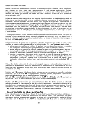 Direito Civil – Direito das coisas
64
titulares, deverão ser imediatamente suspensas ou interrompidas pela autoridade judicial competente,
sem prejuízo da multa diária pelo descumprimento e das demais indenizações cabíveis,
independentemente das sanções penais.aplicáveis; caso se comprove que o infrator é reincidente na
violação aos direitos dos titulares de direitos de autor a conexos, o valor da multa poderá ser
aumentado até o dobro".
Reza o art. 108 que quem, na utilização, por qualquer meio ou processo, de obra intelectual, deixar de
indicar ou de anunciar, como tal, o nome, pseudônimo ou sinal convencional do autor, intérprete ou
executante, além de responder por danos morais, está obrigado a divulgar-lhe a identidade em se
tratando de empresa de radiodifusão, no mesmo horário em que tiver ocorrido a infração, por três dias
consecutivos; em se tratando de publicação gráfica ou fonográfica, mediante inclusão de errata nos
exemplares ainda não distribuídos, sem prejuízo de comunicação, com destaque, por três vezes
consecutivas, em jornal de grande circulação, do domicílio do autor, do editor ou do produtor; em se
tratando de outra forma de utilização, pela comunicação por meio da imprensa, na forma a que se refere
a alínea anterior.
A sentença condenatória poderá determinar a destruição de todos os exemplares ilícitos, bem como as
matrizes, moldes, negativos a demais elementos utilizados para praticar o ilícito civil, assim como a
perda de máquinas, equipamentos a insumos destinados a tal fim ou, servindo eles unicamente para o
fim ilícito, sua destruição (art. 106).
Independentemente da perda dos equipamentos utilizados, responderá por perdas a danos, nunca
inferiores ao valor que resultaria da aplicação do disposto no art. 103 a seu parágrafo único, quem:
a) alterar, suprimir, modificar ou inutilizar, de qualquer maneira, dispositivos técnicos introduzidos
nos exemplares das obras a produções protegidas para evitar ou restringir sua cópia;
b) alterar, suprimir ou inutilizar, de qualquer maneira, os sinais codificados destinados a restringir a
comunicação ao público de obras, produções ou emissões protegidas ou a evitar a sua cópia;
c) suprimir ou alterar, sem autorização, qualquer informação sobre a gestão de direitos;
d) distribuir, importar para distribuição, emitir, comunicar ou puser à disposição do público, sem
autorização, obras, interpretações ou execuções, exemplares de interpretações fixadas em
fonogramas a emissões, sabendo que a informação sobre a gestão de direitos, sinais
codificados a dispositivos técnicos foram suprimidos ou alterados sem autorização (art. 107, I a
IV).
O titular dos direitos patrimoniais de autor ou conexos pode requerer à autoridade policial competente a
interdição da representação, execução, transmissão ou retransmissão de obra intelectual, inclusive
fonograma, sem autorização devida, bem como a apreensão, para a garantia de seus direitos, da
receita bruta (art. 127).
Estatui o art. 110 que pela violação de direitos autorais nas representações ou execuções realizadas
nos locais a que alude o art. 68, seus proprietários, diretores, gerentes, empresários a arrendatários
respondem solidariamente com os organizadores dos espetáculo).
Pelo art. 109 a execução pública que contrariar os arts. 68, 97, 98 e 99 da Lei n. 9.610, acarretará ao
responsável a multa de vinte vezes o valor que deveria ser originariamente pago.
Dispõe o art. 105, por derradeiro, que a requerimento do titular dos direitos autorais, a autoridade
judicial competente, no caso de infração aos seus direitos, determinará a suspensão ou interrupção do
espetáculo, sem prejuízo da multa diária pelo descumprimento a das demais indenizações. Havendo
reincidência, o valor da multa pode ser aumentado até o dobro. Além disso, o Código Penal, art. 184, §§
1°à 3 °, impõe sanções para proteção de obra intelectual, fono grama a videofonograma.
Desapropriação de obras publicadas
Como é de interesse da coletividade a difusão de obras literárias, científicas a artísticas, a lei defere à
União a aos Estados o direito de desapropriar por utilidade pública, ante pagamento de prévia
indenização, qualquer obra publicada, cujo autor se recuse, sem motivo justificado, a reeditá-la. Reforça
essa idéia o fato do Decreto-lei n. 3.365/41 ter incluído no seu art. 5°, p, entre os casos de utilidade
 