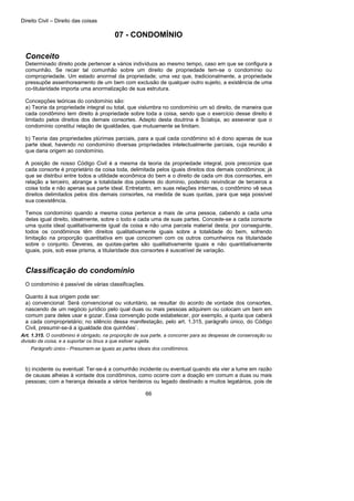 Direito Civil – Direito das coisas
66
07 - CONDOMÍNIO
Conceito
Determinado direito pode pertencer a vários indivíduos ao mesmo tempo, caso em que se configura a
comunhão. Se recair tal comunhão sobre um direito de propriedade tem-se o condomínio ou
compropriedade. Um estado anormal da propriedade; uma vez que, tradicionalmente, a propriedade
pressupõe assenhoreamento de um bem com exclusão de qualquer outro sujeito, a existência de uma
co-titularidade importa uma anormalização de sua estrutura.
Concepções teóricas do condomínio são:
a) Teoria da propriedade integral ou total, que vislumbra no condomínio um só direito, de maneira que
cada condômino tem direito à propriedade sobre toda a coisa, sendo que o exercício desse direito é
limitado pelos direitos dos demais consortes. Adepto desta doutrina é Scialoja, ao asseverar que o
condomínio constitui relação de igualdades, que mutuamente se limitam.
b) Teoria das propriedades plúrimas parciais, para a qual cada condômino só é dono apenas de sua
parte ideal, havendo no condomínio diversas propriedades intelectualmente parciais, cuja reunião é
que daria origem ao condomínio.
A posição de nosso Código Civil é a mesma da teoria da propriedade integral, pois preconiza que
cada consorte é proprietário da coisa toda, delimitada pelos iguais direitos dos demais condôminos; já
que se distribui entre todos a utilidade econômica do bem e o direito de cada um dos connsortes, em
relação a terceiro, abrange a totalidade dos poderes do domínio, podendo reivindicar de terceiros a
coisa toda e não apenas sua parte ideal. Entretanto, em suas relações internas, o condômino vê seus
direitos delimitados pelos dos demais consortes, na medida de suas quotas, para que seja possível
sua coexistência.
Temos condomínio quando a mesma coisa pertence a mais de uma pessoa, cabendo a cada uma
delas igual direito, idealmente, sobre o todo e cada uma de suas partes. Concede-se a cada consorte
uma quota ideal qualitativamente igual da coisa e não uma parcela material desta; por conseguinte,
todos os condôminos têm direitos qualitativamente iguais sobre a totalidade do bem, sofrendo
limitação na proporção quantitativa em que concorrem com os outros comunheiros na titularidade
sobre o conjunto. Deveras, as quotas-partes são qualitativamente iguais e não quantitativamente
iguais, pois, sob esse prisma, a titularidade dos consortes é suscetível de variação.
Classificação do condomínio
O condomínio é passível de várias classificações.
Quanto à sua origem pode ser:
a) convencional: Será convencional ou voluntário, se resultar do acordo de vontade dos consortes,
nascendo de um negócio jurídico pelo qual duas ou mais pessoas adquirem ou colocam um bem em
comum para deles usar e gozar. Essa convenção pode estabelecer, por exemplo, a quota que caberá
a cada comproprietário; no silêncio dessa manifestação, pelo art. 1.315, parágrafo único, do Código
Civil, presumir-se-á a igualdade dos quinhões`.
Art. 1.315. O condômino é obrigado, na proporção de sua parte, a concorrer para as despesas de conservação ou
divisão da coisa, e a suportar os ônus a que estiver sujeita.
Parágrafo único - Presumem-se iguais as partes ideais dos condôminos.
b) incidente ou eventual: Ter-se-á a comunhão incidente ou eventual quando ela vier a lume em razão
de causas alheias à vontade dos condôminos, como ocorre com a doação em comum a duas ou mais
pessoas; com a herança deixada a vários herdeiros ou legado destinado a muitos legatários, pois de
 