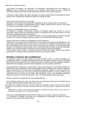 Direito Civil – Direito das coisas
67
cujos poderá ter deixado, em comunhão, por testamento, determinado bem aos herdeiros ou
legatários; com os direitos de vizinhança ou com qualquer outra hipótese em que o estado de
comunhão provenha de um fato que não tenha decorrido de ato volitivo dos consortes, e
c) forçado ou legal: Chamar-se-á legal, necessário ou forçado quando derivar de imposição de ordem
jurídica. como conseqüência inevitável do estado de indivisão da coisa.
Quanto ao seu objeto, pode ser a comunhão:
a)universal: Será universal se compreender a totalidade do bem, inclusive frutos e rendimentos; e
b)particular: se se restringir a determinadas coisas ou efeitos, ficando livres os demais, como ocorre
no condomínio de paredes, de tapumes e de águas.
Quanto à sua necessidade tem-se o condomínio:
a) ordinário ou transitório: Denomina-se ordinário ou transitório aquele que, oriundo ou não da
convenção, vigora durante um certo lapso de tempo ou enquanto não se lhe ponha termo, mas que
sempre e em qualquer momento pode cessar, e
b) o permanente. Permanente é o condomínio forçado, que não poderá extinguir-se dada a natureza
do bem ou em virtude da relação jurídica que o gerou ou do exercício do direito correlativo.
Quanto à sua forma ou modo de ser apresenta-se como condomínio:
a) pro diviso: a comunhão existe juridicamente, mas não de fato, já que cada comproprietário tem uma
parte certa e determinada do bem, como ocorre no condomínio em edifícios de apartamentos. Logo,
por outras palavras, esse condomínio pro diviso ocorre quando os consortes, com a aprovação tácita
recíproca, se instalam em parte da área comum, exercendo sobre ela todos os atos de proprietário
singular e com exclusão de seus condômino; como se a gleba já tivesse sido partilhada.
b) pro indiviso: No pro indiviso, a comunhão perdura de fato e de direito; todos os comunheiros
permanecem na indivisão, não se localizando no bem, que se mantém indiviso.
Direitos e deveres dos condôminos
O condomínio confere aos seus titulares uma série de direitos, porém, em face da existência da
pluralidade de sujeitos, o respeito aos direitos recíprocos dos condôminos impõe a cada um restrições
que criam direitos e deveres de uns em relação aos outros. Entretanto, para que se possam configurar
esses direitos e obrigações, é preciso saber, exatamente, em que consiste a parte ideal.
Essa quota ideal é a fração que, no bem indiviso, cabe a cada consorte. É o termômetro indicativo da
força jurídica, ativa ou passiva, de cada comproprietário em suas relações com os demais. Resulta a
quota condominial de um direito real de propriedade fracionário, tocando a vários indivíduos em
relação a uma mesma coisa, de modo a ser esta considerada pertinente a cada um deles por uma
quota-parte ideal. De forma que tal fração ideal representa, assim, uma expressão matemática
enquanto não se der o término do condomínio, com a concreta separação dessa quota ideal.
Direitos e deveres dos condôminos em suas relações internas:
a) O condômino pode usar o bem, de acordo com sua destinação, desde que não impeça que os
demais consortes também possam utilizar de seu direito.
Art. 1.314. Cada condômino pode usar da coisa conforme sua destinação, sobre ela exercer todos os direitos
compatíveis com a indivisão, reivindicá-la de terceiro, defender a sua posse e alhear a respectiva parte ideal, ou
gravá-la.
Parágrafo único - Nenhum dos condôminos pode alterar a destinação da coisa comum, nem dar posse, uso
ou gozo dela a estranhos, sem o consenso dos outros.
Duas são as responsabilidades que decorrem do direito de usar e gozar a coisa sob condomínio:
1) o condômino é obrigado a concorrer com as despesas de conservação ou divisão da coisa a
suportar o ônus a que a coisa estiver sujeita.
 