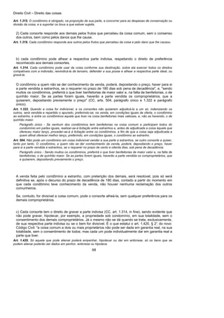 Direito Civil – Direito das coisas
68
Art. 1.315. O condômino é obrigado, na proporção de sua parte, a concorrer para as despesas de conservação ou
divisão da coisa, e a suportar os ônus a que estiver sujeita.
2) Cada consorte responde aos demais pelos frutos que percebeu da coisa comum, sem o consenso
dos outros, bem como pelos danos que lhe cause.
Art. 1.319. Cada condômino responde aos outros pelos frutos que percebeu da coisa e pelo dano que lhe causou.
b) cada condômino pode alhear a respectiva parte indivisa, respeitando o direito de preferência
reconhecido aos demais consortes.
Art. 1.314. Cada condômino pode usar da coisa conforme sua destinação, sobre ela exercer todos os direitos
compatíveis com a indivisão, reivindicá-la de terceiro, defender a sua posse e alhear a respectiva parte ideal, ou
gravá-la.
O condômino a quem não se der conhecimento da venda, poderá, depositando o preço, haver para si
a parte vendida a estranhos, se o requerer no prazo de 180 dias sob pena de decadência", e, "sendo
muitos os condôminos, preferirá o que tiver benfeitorias de maior valor e, na falta de benfeitorias, o de
quinhão maior. Se as partes forem iguais, haverão a parte vendida os comproprietários, que a
quiserem, depositando previamente o preço" (CC, arts. 504, parágrafo único e 1.322 e parágrafo
único).
Art. 1.322. Quando a coisa for indivisível, e os consortes não quiserem adjudicá-la a um só, indenizando os
outros, será vendida e repartido o apurado, preferindo-se, na venda, em condições iguais de oferta, o condômino
ao estranho, e entre os condôminos aquele que tiver na coisa benfeitorias mais valiosas, e, não as havendo, o de
quinhão maior.
Parágrafo único - Se nenhum dos condôminos tem benfeitorias na coisa comum e participam todos do
condomínio em partes iguais, realizar-se-á licitação entre estranhos e, antes de adjudicada a coisa àquele que
ofereceu maior lanço, proceder-se-á à licitação entre os condôminos, a fim de que a coisa seja adjudicada a
quem afinal oferecer melhor lanço, preferindo, em condições iguais, o condômino ao estranho.
Art. 504. Não pode um condômino em coisa indivisível vender a sua parte a estranhos, se outro consorte a quiser,
tanto por tanto. O condômino, a quem não se der conhecimento da venda, poderá, depositando o preço, haver
para si a parte vendida a estranhos, se o requerer no prazo de cento e oitenta dias, sob pena de decadência.
Parágrafo único - Sendo muitos os condôminos, preferirá o que tiver benfeitorias de maior valor e, na falta de
benfeitorias, o de quinhão maior. Se as partes forem iguais, haverão a parte vendida os comproprietários, que
a quiserem, depositando previamente o preço.
A venda feita pelo condômino a estranho, com preterição dos demais, será resolúvel, pois só será
definitiva se, após o decurso do prazo de decadência de 180 dias, contado a partir do momento em
que cada condômino teve conhecimento da venda, não houver nenhuma reclamação dos outros
comunheiros.
Se, contudo, for divisível a coisa comum, pode o consorte alheá-la, sem qualquer preferência para os
demais comproprietários.
c) Cada consorte tem o direito de gravar a parte indivisa (CC, art. 1.314, in fine), sendo evidente que
não pode gravar, hipotecar, por exemplo, a propriedade sob condomínio, em sua totalidade, sem o
consentimento dos demais comproprietários. Já o mesmo não se dá quando se trata, exclusivamente,
de sua respectiva parte indivisa ou se o bem for divisível. É o que estatui o art. 1.420, § 2°, do novo
Código Civil: "a coisa comum a dois ou mais proprietários não pode ser dada em garantia real, na sua
totalidade, sem o consentimento de todos; mas cada um pode individualmente dar em garantia real a
parte que tiver.
Art. 1.420. Só aquele que pode alienar poderá empenhar, hipotecar ou dar em anticrese; só os bens que se
podem alienar poderão ser dados em penhor, anticrese ou hipoteca.
 