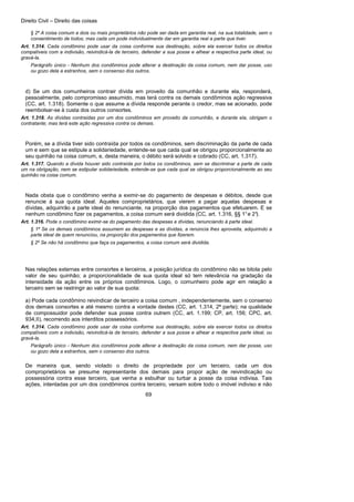 Direito Civil – Direito das coisas
69
§ 2º A coisa comum a dois ou mais proprietários não pode ser dada em garantia real, na sua totalidade, sem o
consentimento de todos; mas cada um pode individualmente dar em garantia real a parte que tiver.
Art. 1.314. Cada condômino pode usar da coisa conforme sua destinação, sobre ela exercer todos os direitos
compatíveis com a indivisão, reivindicá-la de terceiro, defender a sua posse e alhear a respectiva parte ideal, ou
gravá-la.
Parágrafo único - Nenhum dos condôminos pode alterar a destinação da coisa comum, nem dar posse, uso
ou gozo dela a estranhos, sem o consenso dos outros.
d) Se um dos comunheiros contrair dívida em proveito da comunhão e durante ela, responderá,
pessoalmente, pelo compromisso assumido, mas terá contra os demais condôminos ação regressiva
(CC, art. 1.318). Somente o que assume a dívida responde perante o credor, mas se acionado, pode
reembolsar-se à custa dos outros consortes.
Art. 1.318. As dívidas contraídas por um dos condôminos em proveito da comunhão, e durante ela, obrigam o
contratante; mas terá este ação regressiva contra os demais.
Porém, se a dívida tiver sido contraída por todos os condôminos, sem discriminação da parte de cada
um e sem que se estipule a solidariedade, entende-se que cada qual se obrigou proporcionalmente ao
seu quinhão na coisa comum, e, desta maneira, o débito será solvido e cobrado (CC, art. 1.317).
Art. 1.317. Quando a dívida houver sido contraída por todos os condôminos, sem se discriminar a parte de cada
um na obrigação, nem se estipular solidariedade, entende-se que cada qual se obrigou proporcionalmente ao seu
quinhão na coisa comum.
Nada obsta que o condômino venha a eximir-se do pagamento de despesas e débitos, desde que
renuncie à sua quota ideal. Aqueles comproprietários, que vierem a pagar aquelas despesas e
dívidas, adquirirão a parte ideal do renunciante, na proporção dos pagamentos que efetuarem. E se
nenhum condômino fizer os pagamentos, a coisa comum será dividida (CC, art. 1.316, §§ 1°e 2°).
Art. 1.316. Pode o condômino eximir-se do pagamento das despesas e dívidas, renunciando à parte ideal.
§ 1º Se os demais condôminos assumem as despesas e as dívidas, a renúncia lhes aproveita, adquirindo a
parte ideal de quem renunciou, na proporção dos pagamentos que fizerem.
§ 2º Se não há condômino que faça os pagamentos, a coisa comum será dividida.
Nas relações externas entre consortes e terceiros, a posição jurídica do condômino não se bitola pelo
valor de seu quinhão; a proporcionalidade de sua quota ideal só tem relevância na gradação da
intensidade da ação entre os próprios condôminos. Logo, o comunheiro pode agir em relação a
terceiro sem se restringir ao valor de sua quota:
a) Pode cada condômino reivindicar de terceiro a coisa comum , independentemente, sem o consenso
dos demais consortes e até mesmo contra a vontade destes (CC, art. 1.314, 2ª parte); na qualidade
de compossuidor pode defender sua posse contra outrem (CC, art. 1.199; CP, art. 156; CPC, art.
934,II), recorrendo aos interditos possessórios.
Art. 1.314. Cada condômino pode usar da coisa conforme sua destinação, sobre ela exercer todos os direitos
compatíveis com a indivisão, reivindicá-la de terceiro, defender a sua posse e alhear a respectiva parte ideal, ou
gravá-la.
Parágrafo único - Nenhum dos condôminos pode alterar a destinação da coisa comum, nem dar posse, uso
ou gozo dela a estranhos, sem o consenso dos outros.
De maneira que, sendo violado o direito de propriedade por um terceiro, cada um dos
comproprietários se presume representante dos demais para propor ação de reivindicação ou
possessória contra esse terceiro, que venha a esbulhar ou turbar a posse da coisa indivisa. Tais
ações, intentadas por um dos condôminos contra terceiro, versam sobre todo o imóvel indiviso e não
 