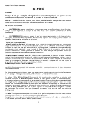 Direito Civil – Direito das coisas
7
02 - POSSE
Conceito
Situação de fato que é protegida pelo legislador. Situação de fato é protegida pois aparenta ser uma
situação de direito e enquanto não se provar ao contrário, tal situação prevalecerá.
POSSE: é a detenção de uma coisa em nome próprio (diferente da mera detenção em que o detentor
possui em nome de outrem, sob cujas ordens e dependências se encontra).
De um outro ângulo temos:
• JUS POSSIENDI: relação material entre o homem e a coisa, conseqüente de um ato jurídico (ex.:
compra e venda registrada). A situação de fato entre ele e a coisa encontra justificativa num direito
preexistente.
• JUS POSSESSIONIS: quando a relação de fato vem desacompanhada de um direito anterior (ex.
usucapião), mas deriva efeitos importantes. Assim mesmo originará uma situação jurídica que deve ser
protegida, mesmo não se originando de um direito.
Teorias que explicam a posse
1) Teoria subjetiva (Savigny): define a posse como o poder direto ou imediato que tem a pessoa de
dispor fisicamente de um bem com a intenção de tê-lo para si e de defendê-lo contra a intervenção ou
agressão de quem quer que seja; em linhas gerais para essa teoria, a posse só se configura pela união
de corpus e animus, a posse é o poder imediato de dispor fisicamente do bem, com o animus rem sibi
habendi, defendendo-a contra agressões de terceiros e a mera detenção não possibilita invocar os
interditos possessórios, devido à ausência do animus domini.
2) Teoria objetiva (Ihering): posse é a exteriorização ou visibilidade do domínio, ou seja, a relação
exterior intencional, existente normalmente entre o proprietário e sua coisa; para essa escola: a posse é
condição de fato da utilização econômica da propriedade; o direito de possuir faz parte do conteúdo do
direito de propriedade; a posse é o meio de proteção do domínio; a posse é uma rota que conduz à
propriedade, reconhecendo, assim, a posse de um direito.
Nosso Código adotou a teoria de Ihering.
Art. 1.196. Considera-se possuidor todo aquele que tem de fato o exercício, pleno ou não, de algum dos poderes
inerentes à propriedade.
Na sistemática de nosso código, a posse não requer nem a intenção de dono nem o poder físico sobre
o bem (relação entre a pessoa e coisa), tendo em vista a função econômica desta.
Os artigos 1198 e 1208 do Código Civil acrescenta dois complementos explicativos, no primeiro está
esculpido o conceito de “fâmulo da posse” (detentor da posse, gestor da posse ou servidor da posse),
é aquele que em virtude de sua situação de dependência econômica ou de um vínculo de subordinação
em relação a uma outra pessoa (possuidor direto ou indireto), exerce sobre o bem , não é uma posse
própria, mas a posse desta última e em nome desta, em obediência a uma ordem ou instrução. Aquele
que assim se comporta presume-se detentor até prova em contrário. No segundo artigo insere-se que
os atos de mera permissão (atos com anuência expressa ou concessão do dono revogáveis , que não
se confundem com outorga nem com concessão de direito) e os atos de mera de tolerância
(indulgência).
Art. 1.198. Considera-se detentor aquele que, achando-se em relação de dependência para com outro, conserva
a posse em nome deste e em cumprimento de ordens ou instruções suas.
Parágrafo único - Aquele que começou a comportar-se do modo como prescreve este artigo, em relação ao bem e
à outra pessoa, presume-se detentor, até que prove o contrário
 