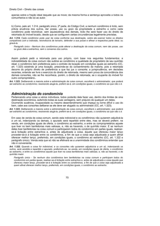 Direito Civil – Direito das coisas
70
apenas sobre a fração ideal daquele que as move; da mesma forma a sentença aproveita a todos os
comunheiros e não só ao autor.
b) Como, pelo art. 1.314, parágrafo único, 2ª parte, do Código Civil, a nenhum condômino é lícito, sem
prévia anuência dos outros, dar posse, uso ou gozo da propriedade a estranho e como cada
condômino pode reivindicar, sem aquiescência dos demais, lícito lhe será fazer uso do direito de
retomada do imóvel locado, desde que se configurem certas circunstâncias legalmente previstas.
Art. 1.314. Cada condômino pode usar da coisa conforme sua destinação, sobre ela exercer todos os direitos
compatíveis com a indivisão, reivindicá-la de terceiro, defender a sua posse e alhear a respectiva parte ideal, ou
gravá-la.
Parágrafo único - Nenhum dos condôminos pode alterar a destinação da coisa comum, nem dar posse, uso
ou gozo dela a estranhos, sem o consenso dos outros.
Assim poderá pedir a retomada para uso próprio, com base nos seguintes fundamentos: a
indivisibilidade da coisa comum não subtrai ao condômino a qualidade de proprietário de seu quinhão
ideal; o condômino tem preferência para o contrato de locação em condições iguais ao estranho (CC,
art. 1.323) existindo já uma locação, prescinde-se do consentimento da maioria, pois a retomada
decorre do próprio direito de preferência a que faz jus o consorte; a jurisprudência, em decisões
recentes, entende ser livre o exercício do direito de retomada, mesmo sem prova da concordância dos
demais consortes; não se lhe reconhece, porém, o direito de retomada, se o ocupante do imóvel for
outro comproprietário..
Art. 1.323. Deliberando a maioria sobre a administração da coisa comum, escolherá o administrador, que poderá
ser estranho ao condomínio; resolvendo alugá-la, preferir-se-á, em condições iguais, o condômino ao que não o é.
Administração do condomínio
Pertencendo uma coisa a vários indivíduos, todos poderão dela fazer uso, dentro dos limites de sina
destinação econômica, auferindo todas as suas vantagens, sem prejuízo de qualquer um deles.
Ocorrendo ausência, incapacidade ou mesmo desentendimento que impeça ou torne difícil o uso do
bem, cabe aos consortes deliberar se ele deve ser alugado ou administrado (CC, art. 1.323).
Art. 1.323. Deliberando a maioria sobre a administração da coisa comum, escolherá o administrador, que poderá
ser estranho ao condomínio; resolvendo alugá-la, preferir-se-á, em condições iguais, o condômino ao que não o é.
Em caso de venda de coisa comum, sendo esta indivisível e os condôminos não quiserem adjudicá-la
a um só, indenizando os demais, o apurado será repartido entre eles, mas se deverá preferir, na
venda, em condições iguais de oferta, o condômino ao estranho, e entre os comproprietários aquele
que tiver no bem benfeitorias mais valiosas, e, não as havendo, o de quinhão maior. E se nenhum
deles tiver benfeitorias na coisa comum e participarem todos do condomínio em partes iguais, realizar-
se-á licitação entre estranhos e, antes de adjudicada a coisa, àquele que ofereceu maior lanço
proceder-se-á à licitação entre os condôminos, a fim de que a coisa seja adjudicada a quem afinal
oferecer melhor lanço, preferindo, em condições iguais, o condômino ao estranho (CC, art. 1.322 e
parágrafo único). Venda esta que só não se efetivará se a unanimidade dos condôminos entender que
não é conveniente.
Art. 1.322. Quando a coisa for indivisível, e os consortes não quiserem adjudicá-la a um só, indenizando os
outros, será vendida e repartido o apurado, preferindo-se, na venda, em condições iguais de oferta, o condômino
ao estranho, e entre os condôminos aquele que tiver na coisa benfeitorias mais valiosas, e, não as havendo, o de
quinhão maior.
Parágrafo único - Se nenhum dos condôminos tem benfeitorias na coisa comum e participam todos do
condomínio em partes iguais, realizar-se-á licitação entre estranhos e, antes de adjudicada a coisa àquele que
ofereceu maior lanço, proceder-se-á à licitação entre os condôminos, a fim de que a coisa seja adjudicada a
quem afinal oferecer melhor lanço, preferindo, em condições iguais, o condômino ao estranho.
 