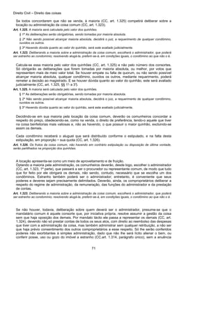 Direito Civil – Direito das coisas
71
Se todos concordarem que não se venda, à maioria (CC, art. 1.325) competirá deliberar sobre a
locação ou administração da coisa comum (CC, art. 1.323).
Art. 1.325. A maioria será calculada pelo valor dos quinhões.
§ 1º As deliberações serão obrigatórias, sendo tomadas por maioria absoluta.
§ 2º Não sendo possível alcançar maioria absoluta, decidirá o juiz, a requerimento de qualquer condômino,
ouvidos os outros.
§ 3º Havendo dúvida quanto ao valor do quinhão, será este avaliado judicialmente.
Art. 1.323. Deliberando a maioria sobre a administração da coisa comum, escolherá o administrador, que poderá
ser estranho ao condomínio; resolvendo alugá-la, preferir-se-á, em condições iguais, o condômino ao que não o é.
Calcula-se essa maioria pelo valor dos quinhões (CC, art. 1.325) e não pelo número dos consortes.
Só obrigarão as deliberações que forem tomadas por maioria absoluta, ou melhor, por votos que
representem mais de meio valor total. Se houver empate ou falta de quorum, ou não sendo possível
alcançar maioria absoluta, qualquer condômino, ouvidos os outros, mediante requerimento, poderá
remeter a decisão ao magistrado. E se houver dúvida quanto ao valor do quinhão, este será avaliado
judicialmente (CC, art. 1.325, §§ 1°- a 3°).
Art. 1.325. A maioria será calculada pelo valor dos quinhões.
§ 1º As deliberações serão obrigatórias, sendo tomadas por maioria absoluta.
§ 2º Não sendo possível alcançar maioria absoluta, decidirá o juiz, a requerimento de qualquer condômino,
ouvidos os outros.
§ 3º Havendo dúvida quanto ao valor do quinhão, será este avaliado judicialmente.
Decidindo-se em sua maioria pela locação da coisa comum, deverão os comunheiros concordar a
respeito do preço, obedecendo-se, como na venda, o direito de preferência, tendo-o aquele que tiver
na coisa benfeitorias mais valiosas e, não as havendo, o que possuir o maior quinhão, excluindo-se
assim os demais.
Cada condômino receberá o aluguel que será distribuído conforme o estipulado, e na falta desta
estipulação, em proporção ~ sua quota (CC, art. 1.326).
Art. 1.326. Os frutos da coisa comum, não havendo em contrário estipulação ou disposição de última vontade,
serão partilhados na proporção dos quinhões.
A locação apresenta-se como um meio de aproveitamento e de fruição.
Optando a maioria pela administração, os comunheiros deverão, desde logo, escolher o administrador
(CC, art. 1.323, 1ª parte), que passará a ser o procurador ou representante comum, de modo que tudo
que for feito por ele obrigará os demais, não sendo, contudo, necessário que se escolha um dos
condôminos. Estranho também poderá ser o administrador; entretanto, é conveniente que seus
poderes e deveres sejam precisamente delimitados. Deverão, ainda, os comproprietários deliberar a
respeito do regime de administração, da remuneração, das funções do administrador e da prestação
de contas.
Art. 1.323. Deliberando a maioria sobre a administração da coisa comum, escolherá o administrador, que poderá
ser estranho ao condomínio; resolvendo alugá-la, preferir-se-á, em condições iguais, o condômino ao que não o é.
Se não houver, todavia, deliberação sobre quem deverá ser o administrador, presume-se que o
mandatário comum é aquele consorte que, por iniciativa própria, resolve assumir a gestão da coisa
sem que haja oposição dos demais. Por mandato tácito ele passa a representar os demais (CC, art.
1.324), devendo não só prestar contas de todos os seus atos, com direito ao reembolso das despesas
que tiver com a administração da coisa, mas também administrar sem qualquer retribuição, a não ser
que haja prévio consentimento dos outros comproprietários a esse respeito. Só lhe serão conferidos
poderes não exorbitantes à simples administração, dado que não lhe será lícito alienar o bem, ou
conferir posse, uso ou gozo do imóvel a estranho (CC.art. 1.314, parágrafo único), sem a anuência
 