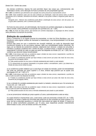 Direito Civil – Direito das coisas
72
dos demais condôminos. Apenas lhe será permitido dispor das coisas que, ordinariamente, são
destinadas à venda, como alienação de frutos e produtos de uma propriedade agrícola.
Art. 1.324. O condômino que administrar sem oposição dos outros presume-se representante comum.
Art. 1.314. Cada condômino pode usar da coisa conforme sua destinação, sobre ela exercer todos os direitos
compatíveis com a indivisão, reivindicá-la de terceiro, defender a sua posse e alhear a respectiva parte ideal, ou
gravá-la.
Parágrafo único - Nenhum dos condôminos pode alterar a destinação da coisa comum, nem dar posse, uso
ou gozo dela a estranhos, sem o consenso dos outros.
Os frutos da coisa comum, em administração, não havendo em contrário estipulação ou disposição de
última vontade, serão partilhados na proporção dos quinhões (CC, art. 1.326).
Art. 1.326. Os frutos da coisa comum, não havendo em contrário estipulação ou disposição de última vontade,
serão partilhados na proporção dos quinhões.
Extinção do condomínio
Como o condomínio é um estado anormal da propriedade, no dizer de Clóvis Beviláqua, que, com
freqüência, pode originar conflitos de interesses ou desavenças, a sua temporariedade é um de seus
caracteres.
Embora haja casos em que o condomínio tem duração indefinida, em razão de disposição legal
(condomínio forçado) ou de sua própria natureza, dado sua indivisibilidade (prédio indivisível), em
regra, em se tratando de condomínio ordinário, objetivando bem divisível, o estado de comunhão é
transitório e qualquer condômino tem o direito de exigir, a qualquer tempo, a divisão da coisa comum,
respondendo o quinhão de cada um pela sua parte nas despesas da divisão (CC, art. 1.320). Daí os
corolários que decorrem dessa transitoriedade:
Art. 1.320. A todo tempo será lícito ao condômino exigir a divisão da coisa comum, respondendo o quinhão de
cada um pela sua parte nas despesas da divisão.
§ 1º Podem os condôminos acordar que fique indivisa a coisa comum por prazo não maior de cinco anos,
suscetível de prorrogação ulterior.
§ 2º Não poderá exceder de cinco anos a indivisão estabelecida pelo doador ou pelo testador.
§ 3º A requerimento de qualquer interessado e se graves razões o aconselharem, pode o juiz determinar a
divisão da coisa comum antes do prazo.
a) os condôminos podem deliberar que a coisa fique em estado de indivisão, porém tal indivisibilidade
não pode ser pactuada por prazo superior a 5 anos, embora seja possível que se ajuste uma
prorrogação (CC, art. 1.320, § 1°);
Art. 1.320. A todo tempo será lícito ao condômino exigir a divisão da coisa comum, respondendo o quinhão de
cada um pela sua parte nas despesas da divisão.
§ 1º Podem os condôminos acordar que fique indivisa a coisa comum por prazo não maior de cinco anos,
suscetível de prorrogação ulterior.
b) se a indivisão for condição estabelecida pelo doador ou testador, entende-se que o foi somente por
5 anos (CC, art. 1.320, § 2°);
Art. 1.320. A todo tempo será lícito ao condômino exigir a divisão da coisa comum, respondendo o quinhão de
cada um pela sua parte nas despesas da divisão.
§ 2º Não poderá exceder de cinco anos a indivisão estabelecida pelo doador ou pelo testador.
c) se se convencionar indivisão por prazo superior a 5 anos, automaticamente a este se reduz;
d) a ação divisória é imprescritível, pois, a todo tempo, pode ser promovida a divisão (CC, art. 1.320);
entretanto, se cessar o estado de comunhão pela posse de um dos consortes por prazo superior a 15
anos, tem-se a prescrição aquisitiva e o imóvel não mais poderá ser objeto de divisão. O mesmo se
dará se vários comunheiros possuírem, por 15 anos, suas respectivas porções materialmente
determinadas no solo, como se tivesse ocorrido uma divisão;
 