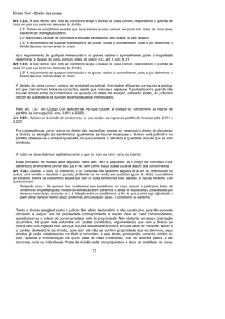 Direito Civil – Direito das coisas
73
Art. 1.320. A todo tempo será lícito ao condômino exigir a divisão da coisa comum, respondendo o quinhão de
cada um pela sua parte nas despesas da divisão.
§ 1º Podem os condôminos acordar que fique indivisa a coisa comum por prazo não maior de cinco anos,
suscetível de prorrogação ulterior.
§ 2º Não poderá exceder de cinco anos a indivisão estabelecida pelo doador ou pelo testador.
§ 3º A requerimento de qualquer interessado e se graves razões o aconselharem, pode o juiz determinar a
divisão da coisa comum antes do prazo.
e) a requerimento de qualquer interessado e se graves razões o açonselharem, pode o magistrado
determinar a divisão da coisa comum antes do prazo (CC, art. 1.320, § 3°)
Art. 1.320. A todo tempo será lícito ao condômino exigir a divisão da coisa comum, respondendo o quinhão de
cada um pela sua parte nas despesas da divisão.
§ 3º A requerimento de qualquer interessado e se graves razões o aconselharem, pode o juiz determinar a
divisão da coisa comum antes do prazo.
A divisão da coisa comum poderá ser amigável ou judicial. A amigável efetua-se por escritura pública,
em que intervenham todos os consortes, desde que maiores e capazes. A judicial ocorre quando não
houver acordo entre os condôminos ou quando um deles for incapaz, cabendo, então, ao judiciário
decidir as questões e as dúvidas levantadas pelos interessados.
Pelo art. 1.321 do Código Civil aplicam-se, no que couber, à divisão do condomínio as regras de
partilha da herança (CC, arts. 2.013 a 2.022).
Art. 1.321. Aplicam-se à divisão do condomínio, no que couber, as regras de partilha de herança (arts. 2.013 a
2.022).
Por conseqüência, como ocorre no direito das sucessões, assiste ao cessionário direito de demandar
a divisão ou extinção do condomínio; igualmente, se houver incapazes a divisão será judicial e na
partilha observar-se-á a maior igualdade, no que concerne à natureza e qualidade daquilo que se está
dividindo.
A todos se deve distribuir eqüitativamente o que for bom ou ruim, certo ou incerto.
Esse processo de divisão está regulado pelos arts. 967 e seguintes do Código de Processo Civil,
devendo o promovente provar seu jus in re, bem como a sua posse ou a de algum dos comunheiros
Art. 1.322. Quando a coisa for indivisível, e os consortes não quiserem adjudicá-la a um só, indenizando os
outros, será vendida e repartido o apurado, preferindo-se, na venda, em condições iguais de oferta, o condômino
ao estranho, e entre os condôminos aquele que tiver na coisa benfeitorias mais valiosas, e, não as havendo, o de
quinhão maior.
Parágrafo único - Se nenhum dos condôminos tem benfeitorias na coisa comum e participam todos do
condomínio em partes iguais, realizar-se-á licitação entre estranhos e, antes de adjudicada a coisa àquele que
ofereceu maior lanço, proceder-se-á à licitação entre os condôminos, a fim de que a coisa seja adjudicada a
quem afinal oferecer melhor lanço, preferindo, em condições iguais, o condômino ao estranho.
Tanto a divisão amigável como a judicial têm efeito declaratório e não constitutivo, pois tão-somente
declaram a porção real de propriedade correspondente à fração ideal de cada comproprietário,
substituindo-se o estado de compropriedade pelo de propriedade. Não obstante ser esta a orientação
doutrinária, há quem nela vislumbre um caráter constitutivo, argumentando que com a divisão se
opera uma sub-rogação real, em que a quota individuada substitui a quota ideal do consorte. Nítido é
o caráter declaratório da divisão, pois com ela não se confere propriedade aos condôminos; seus
direitos já estão estabelecidos no título e remontam à data deste, produzindo, portanto, efeitos ex
tunc, apenas a concretização da quota ideal de cada condômino, que de abstrata passa a ser
concreta, certa ou individuada. Antes da divisão cada comproprietário é dono da totalidade da coisa,
 
