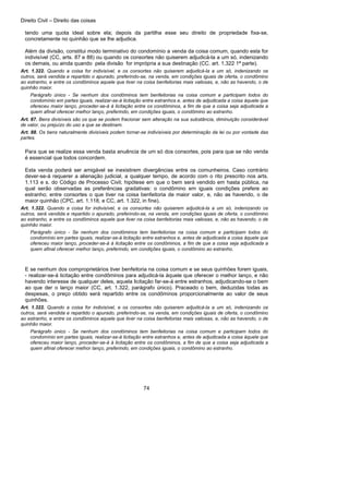 Direito Civil – Direito das coisas
74
tendo uma quota ideal sobre ela; depois da partilha esse seu direito de propriedade fixa-se,
concretamente no quinhão que se lhe adjudica.
Além da divisão, constitui modo terminativo do condomínio a venda da coisa comum, quando esta for
indivisível (CC, arts. 87 e 88) ou quando os consortes não quiserem adjudicá-la a um só, indenizando
os demais, ou ainda quando pela divisão for imprópria a sua destinação (CC. art. 1.322 1ª parte).
Art. 1.322. Quando a coisa for indivisível, e os consortes não quiserem adjudicá-la a um só, indenizando os
outros, será vendida e repartido o apurado, preferindo-se, na venda, em condições iguais de oferta, o condômino
ao estranho, e entre os condôminos aquele que tiver na coisa benfeitorias mais valiosas, e, não as havendo, o de
quinhão maior.
Parágrafo único - Se nenhum dos condôminos tem benfeitorias na coisa comum e participam todos do
condomínio em partes iguais, realizar-se-á licitação entre estranhos e, antes de adjudicada a coisa àquele que
ofereceu maior lanço, proceder-se-á à licitação entre os condôminos, a fim de que a coisa seja adjudicada a
quem afinal oferecer melhor lanço, preferindo, em condições iguais, o condômino ao estranho.
Art. 87. Bens divisíveis são os que se podem fracionar sem alteração na sua substância, diminuição considerável
de valor, ou prejuízo do uso a que se destinam.
Art. 88. Os bens naturalmente divisíveis podem tornar-se indivisíveis por determinação da lei ou por vontade das
partes.
Para que se realize essa venda basta anuência de um só dos consortes, pois para que se não venda
é essencial que todos concordem.
Esta venda poderá ser amigável se inexistirem divergências entre os comunheiros. Caso contrário
dever-se-á requerer a alienação judicial, a qualquer tempo, de acordo com o rito prescrito nos arts.
1.113 e s. do Código de Processo Civil; hipótese em que o bem será vendido em hasta pública, na
qual serão observadas as preferências gradativas: o condômino em iguais condições prefere ao
estranho; entre consortes o que tiver na coisa benfeitoria de maior valor, e, não as havendo, o de
maior quinhão (CPC, art. 1.118, e CC, art. 1.322, in fine).
Art. 1.322. Quando a coisa for indivisível, e os consortes não quiserem adjudicá-la a um só, indenizando os
outros, será vendida e repartido o apurado, preferindo-se, na venda, em condições iguais de oferta, o condômino
ao estranho, e entre os condôminos aquele que tiver na coisa benfeitorias mais valiosas, e, não as havendo, o de
quinhão maior.
Parágrafo único - Se nenhum dos condôminos tem benfeitorias na coisa comum e participam todos do
condomínio em partes iguais, realizar-se-á licitação entre estranhos e, antes de adjudicada a coisa àquele que
ofereceu maior lanço, proceder-se-á à licitação entre os condôminos, a fim de que a coisa seja adjudicada a
quem afinal oferecer melhor lanço, preferindo, em condições iguais, o condômino ao estranho.
E se nenhum dos comproprietários tiver benfeitoria na coisa comum e se seus quinhões forem iguais,
- realizar-se-á licitação entre condôminos para adjudicá-la àquele que oferecer o melhor lanço, e não
havendo interesse de qualquer deles, aquela licitação far-se-á entre estranhos, adjudicando-se o bem
ao que der o lanço maior (CC, art. 1.322, parágrafo único). Praceado o bem, deduzidas todas as
despesas, o preço obtido será repartido entre os condôminos proporcionalmente ao valor de seus
quinhões.
Art. 1.322. Quando a coisa for indivisível, e os consortes não quiserem adjudicá-la a um só, indenizando os
outros, será vendida e repartido o apurado, preferindo-se, na venda, em condições iguais de oferta, o condômino
ao estranho, e entre os condôminos aquele que tiver na coisa benfeitorias mais valiosas, e, não as havendo, o de
quinhão maior.
Parágrafo único - Se nenhum dos condôminos tem benfeitorias na coisa comum e participam todos do
condomínio em partes iguais, realizar-se-á licitação entre estranhos e, antes de adjudicada a coisa àquele que
ofereceu maior lanço, proceder-se-á à licitação entre os condôminos, a fim de que a coisa seja adjudicada a
quem afinal oferecer melhor lanço, preferindo, em condições iguais, o condômino ao estranho.
 