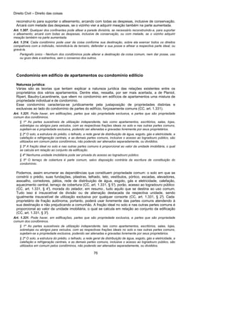 Direito Civil – Direito das coisas
76
reconstruí-lo para suportar o alteamento, arcando com todas as despesas, inclusive de conservação.
Arcará com metade das despesas, se o vizinho vier a adquirir meação também na parte aumentada.
Art. 1.307. Qualquer dos confinantes pode altear a parede divisória, se necessário reconstruindo-a, para suportar
o alteamento; arcará com todas as despesas, inclusive de conservação, ou com metade, se o vizinho adquirir
meação também na parte aumentada.
Art. 1.314. Cada condômino pode usar da coisa conforme sua destinação, sobre ela exercer todos os direitos
compatíveis com a indivisão, reivindicá-la de terceiro, defender a sua posse e alhear a respectiva parte ideal, ou
gravá-la.
Parágrafo único - Nenhum dos condôminos pode alterar a destinação da coisa comum, nem dar posse, uso
ou gozo dela a estranhos, sem o consenso dos outros.
Condomínio em edifício de apartamentos ou condomínio edilício
Natureza jurídica:
Várias são as teorias que tentam explicar a natureza jurídica das relações existentes entre os
proprietários dos vários apartamentos. Dentre elas, ressalta, por ser mais acertada, a de Planiol,
Ripert, Baudry-Lacantinerie, que vêem no condomínio em edifícios de apartamentos uma mistura de
propriedade individual e de condomínio.
Esse condomínio caracteriza-se juridicamente pela justaposição de propriedades distintas e
exclusivas ao lado do condomínio de partes do edifício, forçosamente comuns (CC, art. 1.331).
Art. 1.331. Pode haver, em edificações, partes que são propriedade exclusiva, e partes que são propriedade
comum dos condôminos.
§ 1º As partes suscetíveis de utilização independente, tais como apartamentos, escritórios, salas, lojas,
sobrelojas ou abrigos para veículos, com as respectivas frações ideais no solo e nas outras partes comuns,
sujeitam-se a propriedade exclusiva, podendo ser alienadas e gravadas livremente por seus proprietários.
§ 2º O solo, a estrutura do prédio, o telhado, a rede geral de distribuição de água, esgoto, gás e eletricidade, a
calefação e refrigeração centrais, e as demais partes comuns, inclusive o acesso ao logradouro público, são
utilizados em comum pelos condôminos, não podendo ser alienados separadamente, ou divididos.
§ 3º A fração ideal no solo e nas outras partes comuns é proporcional ao valor da unidade imobiliária, o qual
se calcula em relação ao conjunto da edificação.
§ 4º Nenhuma unidade imobiliária pode ser privada do acesso ao logradouro público.
§ 5º O terraço de cobertura é parte comum, salvo disposição contrária da escritura de constituição do
condomínio.
Podemos, assim enumerar as dependências que constituem propriedade comum: o solo em que se
constrói o prédio, suas fundações, pilastras, telhado, teto, vestíbulos, pórtico, escadas, elevadores,
assoalho, corredores, pátios, rede de distribuição de água, esgoto, gás e eletricidade, calefação,
aquecimento central, terraço de cobertura (CC, art. 1.331, § 5°), porão, acesso ao logradouro público
(CC, art. 1.331, § 4°), morada do zelador, em resumo , tudo aquilo que se destina ao uso comum.
Tudo isso é insuscetível de divisão ou de alienação destacada da respectiva unidade, sendo
igualmente insuscetível de utilização exclusiva por qualquer consorte (CC, art. 1.331, § 2°). Cada
proprietário de fração autônoma, portanto, poderá usar livremente das partes comuns atendendo à
sua destinação e não prejudicando a comunhão. A fração ideal no solo e nas outras partes comuns é
proporcional ao valor da unidade imobiliária, o qual se calcula em relação ao conjunto da edificação
(CC, art. 1.331, § 3°).
Art. 1.331. Pode haver, em edificações, partes que são propriedade exclusiva, e partes que são propriedade
comum dos condôminos.
§ 1º As partes suscetíveis de utilização independente, tais como apartamentos, escritórios, salas, lojas,
sobrelojas ou abrigos para veículos, com as respectivas frações ideais no solo e nas outras partes comuns,
sujeitam-se a propriedade exclusiva, podendo ser alienadas e gravadas livremente por seus proprietários.
§ 2º O solo, a estrutura do prédio, o telhado, a rede geral de distribuição de água, esgoto, gás e eletricidade, a
calefação e refrigeração centrais, e as demais partes comuns, inclusive o acesso ao logradouro público, são
utilizados em comum pelos condôminos, não podendo ser alienados separadamente, ou divididos.
 
