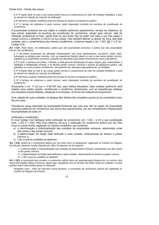 Direito Civil – Direito das coisas
77
§ 3º A fração ideal no solo e nas outras partes comuns é proporcional ao valor da unidade imobiliária, o qual
se calcula em relação ao conjunto da edificação.
§ 4º Nenhuma unidade imobiliária pode ser privada do acesso ao logradouro público.
§ 5º O terraço de cobertura é parte comum, salvo disposição contrária da escritura de constituição do
condomínio.
A propriedade exclusiva tem por objeto a unidade autônoma (apartamento, terraço de cobertura, se
isso estiver estipulado na escritura de constituição do condomínio, abrigo para veículo, sala de
utilização profissional ou loja), sendo licito ao seu titular não só ceder com esta o uso das partes e
coisas comuns a estranho e imiti-lo na sua posse, mas também alienar ou gravar de ônus real cada
unidade, sem o consentimento dos demais condôminos, conforme dispõe o art. 1.331, §§ 1°e 5° do
Código Civil.
Art. 1.331. Pode haver, em edificações, partes que são propriedade exclusiva, e partes que são propriedade
comum dos condôminos.
§ 1º As partes suscetíveis de utilização independente, tais como apartamentos, escritórios, salas, lojas,
sobrelojas ou abrigos para veículos, com as respectivas frações ideais no solo e nas outras partes comuns,
sujeitam-se a propriedade exclusiva, podendo ser alienadas e gravadas livremente por seus proprietários.
§ 2º O solo, a estrutura do prédio, o telhado, a rede geral de distribuição de água, esgoto, gás e eletricidade, a
calefação e refrigeração centrais, e as demais partes comuns, inclusive o acesso ao logradouro público, são
utilizados em comum pelos condôminos, não podendo ser alienados separadamente, ou divididos.
§ 3º A fração ideal no solo e nas outras partes comuns é proporcional ao valor da unidade imobiliária, o qual
se calcula em relação ao conjunto da edificação.
§ 4º Nenhuma unidade imobiliária pode ser privada do acesso ao logradouro público.
§ 5º O terraço de cobertura é parte comum, salvo disposição contrária da escritura de constituição do
condomínio.
Acrescenta o art. 11 da Lei n. 4.591/64 que, para efeitos tributários, cada unidade autônoma será
tratada como prédio isolado, contribuindo o condômino, diretamente, com as importâncias relativas
aos impostos e taxas federais, estaduais e municipais, na forma dos respectivos lançamento.
Com relação às suas unidades, os titulares têm direitos tão completos quanto os do proprietário único
de uma casa.
Percebe-se nessa descrição da propriedade horizontal que tudo que não for objeto de propriedade
exclusiva pertence em condomínio aos donos dos apartamentos, por ser complemento indispensável
da propriedade de cada um.
Instituição e constituição:
O novo Código Civil distingue entre instituição de condomínio (art. 1.332, I a III) e sua constituição
(arts. 1.333 e 1.334). Pelo novo diploma, ter-se-á a instituição do condomínio edilício por ato inter
vivos ou causa mortis, registrado no Cartório Imobiliário, que contenha:
a) a discriminação e individualização das unidades de propriedade exclusiva, estremadas umas
das outras e das partes comuns;
b) a determinação da fração ideal atribuída a cada unidade, relativamente ao terreno e partes
comuns; e
c) o fim a que as unidades se destinam.
Art. 1.332. Institui-se o condomínio edilício por ato entre vivos ou testamento, registrado no Cartório de Registro
de Imóveis, devendo constar daquele ato, além do disposto em lei especial:
I - a discriminação e individualização das unidades de propriedade exclusiva, estremadas uma das outras
e das partes comuns;
II - a determinação da fração ideal atribuída a cada unidade, relativamente ao terreno e partes comuns;
III - o fim a que as unidades se destinam.
Art. 1.333. A convenção que constitui o condomínio edilício deve ser subscrita pelos titulares de, no mínimo, dois
terços das frações ideais e torna-se, desde logo, obrigatória para os titulares de direito sobre as unidades, ou para
quantos sobre elas tenham posse ou detenção.
Parágrafo único - Para ser oponível contra terceiros, a convenção do condomínio deverá ser registrada no
Cartório de Registro de Imóveis.
 