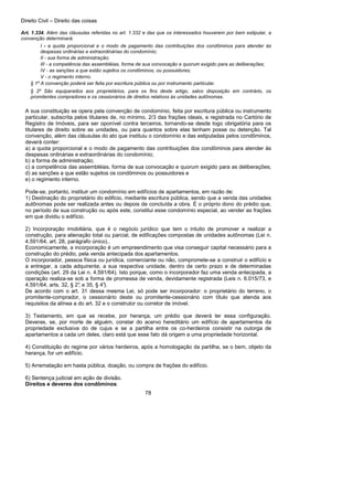 Direito Civil – Direito das coisas
78
Art. 1.334. Além das cláusulas referidas no art. 1.332 e das que os interessados houverem por bem estipular, a
convenção determinará:
I - a quota proporcional e o modo de pagamento das contribuições dos condôminos para atender às
despesas ordinárias e extraordinárias do condomínio;
II - sua forma de administração;
III - a competência das assembléias, forma de sua convocação e quorum exigido para as deliberações;
IV - as sanções a que estão sujeitos os condôminos, ou possuidores;
V - o regimento interno.
§ 1º A convenção poderá ser feita por escritura pública ou por instrumento particular.
§ 2º São equiparados aos proprietários, para os fins deste artigo, salvo disposição em contrário, os
promitentes compradores e os cessionários de direitos relativos às unidades autônomas.
A sua constituição se opera pela convenção de condomínio, feita por escritura pública ou instrumento
particular, subscrita pelos titulares de, no mínimo, 2/3 das frações ideais, e registrada no Cartório de
Registro de Imóveis, para ser oponível contra terceiros, tornando-se desde logo obrigatória para os
titulares de direito sobre as unidades, ou para quantos sobre elas tenham posse ou detenção. Tal
convenção, além das cláusulas do ato que instituiu o condomínio e das estipuladas pelos condôminos,
deverá conter:
a) a quota proporcional e o modo de pagamento das contribuições dos condôminos para atender às
despesas ordinárias e extraordinárias do condomínio;
b) a forma de administração;
c) a competência das assembléias, forma de sua convocação e quorum exigido para as deliberações;
d) as sanções a que estão sujeitos os condôminos ou possuidores e
e) o regimento interno.
Pode-se, portanto, instituir um condomínio em edifícios de apartamentos, em razão de:
1) Destinação do proprietário do edificio, mediante escritura pública, sendo que a venda das unidades
autônomas pode ser realizada antes ou depois de concluída a obra. É o próprio dono do prédio que,
no período de sua construção ou após este, constitui esse condomínio especial, ao vender as frações
em que dividiu o edifício.
2) Incorporação imobiliária, que é o negócio jurídico que tem o intuito de promover e realizar a
construção, para alienação total ou parcial, de edificações compostas de unidades autônomas (Lei n.
4.591/64, art. 28, parágrafo único)..
Economicamente, a incorporação é um empreendimento que visa conseguir capital necessário para a
construção do prédio, pela venda antecipada dos apartamentos.
O incorporador, pessoa física ou jurídica, comerciante ou não, compromete-se a construir o edifício e
a entregar, a cada adquirente, a sua respectiva unidade, dentro de certo prazo e de determinadas
condições (art. 29 da Lei n. 4.591/64). Isto porque, como o incorporador faz uma venda antecipada, a
operação realiza-se sob a forma de promessa de venda, devidamente registrada (Leis n. 6.015/73, e
4.591/64, arts. 32, § 2°, e 35, § 4°).
De acordo com o art. 31 dessa mesma Lei, só pode ser incorporador: o proprietário do terreno, o
promitente-comprador, o cessionário deste ou promitente-cessionário com título que atenda aos
requisitos da alínea a do art. 32 e o construtor ou corretor de imóvel.
3) Testamento, em que se recebe, por herança, um prédio que deverá ter essa configuração.
Deveras, se, por morte de alguém, constar do acervo hereditário um edifício de apartamentos da
propriedade exclusiva do de cujus e se a partilha entre os co-herdeiros consistir na outorga de
apartamentos a cada um deles, claro está que esse fato dá origem a uma propriedade horizontal.
4) Constituição do regime por vários herdeiros, após a homologação da partilha, se o bem, objeto da
herança, for um edifício.
5) Arrematação em hasta pública, doação, ou compra de frações do edifício.
6) Sentença judicial em ação de divisão.
Direitos e deveres dos condôminos:
 
