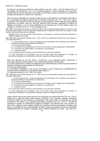 Direito Civil – Direito das coisas
79
Os direitos e deveres dos condôminos estão definidos nos arts. 1.335 a 1.347 do Código Civil e na
"Convenção de Condomínio", que é um ato-regra gerador de direito estatutário ou corporativo,
aplicável não só aos que integram a comunidade, como também a todos os que nela se encontrem na
condição permanente ou ocasional de "ocupantes".
Salvo se houver disposição em contrário equiparam-se aos proprietários os promitentes compradores
e os cessionários de direitos relacionados às unidades autônomas (CC, art. 1.334, § 2°). Logo a
Convenção de Condomínio deverá ser seguida por essas pessoas. Sendo elaborada pelos próprios
condôminos, por escrito, deve ser, para ser oponível contra terceiros, registrada no Cartório de
Registro de Imóveis, e só se torna obrigatória se for aprovada por 2/3 das frações ideais que
compõem o condomínio (CC, art. 1.333 e parágrafo único).
Art. 1.333. A convenção que constitui o condomínio edilício deve ser subscrita pelos titulares de, no mínimo, dois
terços das frações ideais e torna-se, desde logo, obrigatória para os titulares de direito sobre as unidades, ou para
quantos sobre elas tenham posse ou detenção.
Parágrafo único - Para ser oponível contra terceiros, a convenção do condomínio deverá ser registrada no
Cartório de Registro de Imóveis.
Art. 1.334. Além das cláusulas referidas no art. 1.332 e das que os interessados houverem por bem estipular, a
convenção determinará:
I - a quota proporcional e o modo de pagamento das contribuições dos condôminos para atender às
despesas ordinárias e extraordinárias do condomínio;
II - sua forma de administração;
III - a competência das assembléias, forma de sua convocação e quorum exigido para as deliberações;
IV - as sanções a que estão sujeitos os condôminos, ou possuidores;
V - o regimento interno.
§ 1º A convenção poderá ser feita por escritura pública ou por instrumento particular.
§ 2º São equiparados aos proprietários, para os fins deste artigo, salvo disposição em contrário, os
promitentes compradores e os cessionários de direitos relativos às unidades autônomas.
Além das cláusulas do ato que institui o condomínio e das estipuladas pelos condôminos, a
Convenção, feita por escritura pública, ou por instrumento particular, deverá conter:
a) a quota proporcional e a maneira de pagamento das contribuições dos condôminos para atender às
despesas ordinárias e extraordinárias do condomínio;
b) a forma de administração;
c) a competência assemblear, modo de sua convocação e quorum exigido para as deliberações; d)
sanções a que os condôminos e possuidores estão sujeitos; e
e) o regimento interno (CC, art. 1.334, I a V e § lp).
Art. 1.334. Além das cláusulas referidas no art. 1.332 e das que os interessados houverem por bem estipular, a
convenção determinará:
I - a quota proporcional e o modo de pagamento das contribuições dos condôminos para atender às
despesas ordinárias e extraordinárias do condomínio;
II - sua forma de administração;
III - a competência das assembléias, forma de sua convocação e quorum exigido para as deliberações;
IV - as sanções a que estão sujeitos os condôminos, ou possuidores;
V - o regimento interno.
§ 1º A convenção poderá ser feita por escritura pública ou por instrumento particular.
§ 2º São equiparados aos proprietários, para os fins deste artigo, salvo disposição em contrário, os
promitentes compradores e os cessionários de direitos relativos às unidades autônomas.
Cada consorte, além de seu direito de usar, fruir e dispor de sua unidade autônoma (CC, art. 1.335, I),
poderá usar e gozar de certas partes comuns do edifício, como: vestíbulo, escadas, elevadores,
corredores, desde que não desvirtue sua destinação e não cause danos ou incômodos aos demais
comunheiros nem exclua a sua utilização pelos demais condôminos (CC, art. 1.335, II). "O direito do
condômino a guardar um automóvel na garagem do edifício é de natureza real, e seu exercício no
plano fático configura posse, tutelável através dos remédios jurídicos possessórios. Provadas essa
posse e a turbação por ato da administração do edifício, julga-se procedente a ação de manutenção,
independentemente de qualquer indagação sobre a efetiva existência do direito; "mas não tem o
 