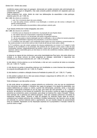 Direito Civil – Direito das coisas
80
condômino posse sobre lugar em garagem, demarcada em caráter provisório pela administração do
condomínio". O seguro é obrigatório, mas cada consorte poderá contratá-lo em separado para sua
unidade autônoma.
Cada condômino tem, ainda, direito de votar nas deliberações da assembléia e dela participar,
estando quite (CC, art. 1.335, III).
Art. 1.335. São direitos do condômino:
I - usar, fruir e livremente dispor das suas unidades;
II - usar das partes comuns, conforme a sua destinação, e contanto que não exclua a utilização dos
demais compossuidores;
III - votar nas deliberações da assembléia e delas participar, estando quite.
A par desses direitos tem muitas obrigações, tais como:
Art. 1.336. São deveres do condômino:
I - Contribuir para as despesas do condomínio, na proporção de suas frações ideais;
II - não realizar obras que comprometam a segurança da edificação;
III - não alterar a forma e a cor da fachada, das partes e esquadrias externas;
IV - dar às suas partes a mesma destinação que tem a edificação, e não as utilizar de maneira prejudicial
ao sossego, salubridade e segurança dos possuidores, ou aos bons costumes.
§ 1º O condômino que não pagar a sua contribuição ficará sujeito aos juros moratórios convencionados ou,
não sendo previstos, os de um por cento ao mês e multa de até dois por cento sobre o débito.
§ 2º O condômino, que não cumprir qualquer dos deveres estabelecidos nos incisos II a IV, pagará a multa
prevista no ato constitutivo ou na convenção, não podendo ela ser superior a cinco vezes o valor de suas
contribuições mensais, independentemente das perdas e danos que se apurarem; não havendo disposição
expressa, caberá à assembléia geral, por dois terços no mínimo dos condôminos restantes, deliberar sobre a
cobrança da multa.
a) observar as regras de boa vizinhança, para evitar desinteligências.Para tanto, não pode utilizar sua
unidade e as áreas comuns de modo prejudicial ao sossego, salubridade e segurança dos
condôminos ou aos bons costumes (CC, art. 1.336, IV 2ª parte).
b) não alterar a forma externa e a cor da fachada, a não ser com a anuência de todos os consortes
(CC, art. 1.336, III, 1ª parte).
c) não decorar as partes e esquadrias externas com tonalidades ou cores diversas das empregadas
no conjunto da edificação (CC, art. 1.336, III, 2ª parte);
d) não destinar a unidade a utilização diversa da finalidade do prédio (CC, art. 1.336, IV, 1ª parte);
e) não praticar qualquer ato ou obra que possa ameaçar a segurança do edifício (CC, art. 1.336, II),
ou prejudicar a higiene e limpeza;
f)não embaraçar o uso das partes comuns;
g) não pode alienar as garagens a pessoa estranha ao condomínio, uma vez que se caracterizam
como serventias das unidades. A disciplina das vagas da garagem é da alçada da assembléia, que
poderá deliberá-las por sorteio ou rodízio, quando não demarcadas, prevendo, ainda, o local para
visitantes e estipulando proibições ao uso da vaga, pois nesta não será permitido, p. ex., o depósito
de lenha, de entulhos ou de móveis do condômino. Se a lei proíbe a venda de vagas de garagem a
estranhos ao condomínio, pode a convenção, para atingir os mesmos fins, vedar a locação. Todavia,
essa restrição não é aplicável aos edifícios-garagens, onde são unidades autônomas vinculadas às
respectivas frações ideais. "Quando à vaga de garagem for atribuída fração ideal de terreno,
considerar-se-á unidade autônoma não vinculada à unidade habitacional, não havendo como se falar
em extensão do usufruto instituído sobre o apartamento, eis que inexiste relação de acessoriedade
entre as unidades. Necessário se faz disposição expressa do nu-proprietário e inscrição notarial do
usufruto sobre a vaga".
 