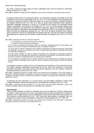 Direito Civil – Direito das coisas
83
Há, ainda, o dever de se fazer seguro de toda a edificação contra riscos de incêndio ou destruição,
total ou parcial (CC, art. 1.346).
Art. 1.346. É obrigatório o seguro de toda a edificação contra o risco de incêndio ou destruição, total ou parcial.
É possível realizar obras no condomínio edilício. As voluptuárias requerem aprovação de 2/3 dos
condôminos e as úteis, da maioria deles (CC, art. 1.341, I e II). As necessárias, sem autorização dos
condôminos, podem ser levadas a efeito pelo síndico ou, em caso de omissão ou impedimento deste,
por qualquer condômino (CC, art. 1.341, § 1°). Mas, se essas obras necessárias forem urgentes e
requererem despesas excessivas, o síndico ou o condômino que ordenou sua realização deverá
notificar a assembléia, convocando-a de imediato (CC, art. 1.341, § 2°). Não havendo urgência dos
reparos necessários, que importarem em dispêndios excessivos, aqueles só poderão ser efetuados
após autorização da assembléia, especialmente convocada pelo síndico ou por qualquer condômino,
diante da inércia ou impedimento daquele (CC, art. 1.341, § 3°). Se algum condômino vier a realizar
obras necessárias, deverá ser reembolsado das despesas que fez, mas não terá direito•à restituição
das efetuadas com reparos de outra natureza, apesar de serem de interesse comum (CC, art. 1.341, §
4°).
Art. 1.341. A realização de obras no condomínio depende:
I - se voluptuárias, de voto de dois terços dos condôminos;
II - se úteis, de voto da maioria dos condôminos.
§ 1º As obras ou reparações necessárias podem ser realizadas, independentemente de autorização, pelo
síndico, ou, em caso de omissão ou impedimento deste, por qualquer condômino.
§ 2º Se as obras ou reparos necessários forem urgentes e importarem em despesas excessivas, determinada
sua realização, o síndico ou o condômino que tomou a iniciativa delas dará ciência à assembléia, que deverá
ser convocada imediatamente.
§ 3º Não sendo urgentes, as obras ou reparos necessários, que importarem em despesas excessivas,
somente poderão ser efetuadas após autorização da assembléia, especialmente convocada pelo síndico, ou,
em caso de omissão ou impedimento deste, por qualquer dos condôminos.
§ 4º O condômino que realizar obras ou reparos necessários será reembolsado das despesas que efetuar,
não tendo direito à restituição das que fizer com obras ou reparos de outra natureza, embora de interesse
comum.
A realização de obras em partes comuns, em acréscimos às já existentes, a fim de lhes proporcionar
uma melhor utilização, dependerá da aprovação de 2/3 dos votos dos condôminos. E não serão
permitidas construções, nas partes comuns, que possam prejudicar o uso, por qualquer condômino,
das partes próprias ou comuns (CC, art. 1.342).
Art. 1.342. A realização de obras, em partes comuns, em acréscimo às já existentes, a fim de lhes facilitar ou
aumentar a utilização, depende da aprovação de dois terços dos votos dos condôminos, não sendo permitidas
construções, nas partes comuns, suscetíveis de prejudicar a utilização, por qualquer dos condôminos, das partes
próprias, ou comuns.
A construção de outro pavimento, ou, no solo comum, de outro edifício, destinado a conter novas
unidades imobiliárias, depende da aprovação da unanimidade dos condôminos (CC, art. 1.343).
Art. 1.343. A construção de outro pavimento, ou, no solo comum, de outro edifício, destinado a conter novas
unidades imobiliárias, depende da aprovação da unanimidade dos condôminos.
Administração:
Cabe ao síndico defender os direitos e interesses comuns dos condôminos: O síndico, pessoa física
ou jurídica, é eleito pelo prazo de 2 anos, que poderá renovar-se, pela assembléia dos condôminos,
passando a ser o órgão executor de suas deliberações. Esta escolha pode recair sobre qualquer um
dos consortes ou sobre estranho (CC, art. 1.347); sendo seu cargo gratuito ou salariado, deve, em
qualquer caso, prestar contas à assembléia, anualmente e quando exigidas (CC, art. 1.348, VIII).
Art. 1.347. A assembléia escolherá um síndico, que poderá não ser condômino, para administrar o condomínio,
por prazo não superior a dois anos, o qual poderá renovar-se.
 