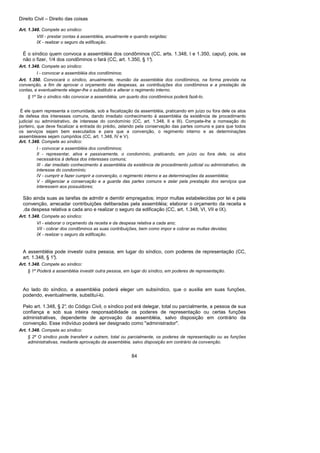 Direito Civil – Direito das coisas
84
Art. 1.348. Compete ao síndico:
VIII - prestar contas à assembléia, anualmente e quando exigidas;
IX - realizar o seguro da edificação.
É o síndico quem convoca a assembléia dos condôminos (CC, arts. 1.348, I e 1.350, caput), pois, se
não o fizer, 1/4 dos condôminos o fará (CC, art. 1.350, § 1°).
Art. 1.348. Compete ao síndico:
I - convocar a assembléia dos condôminos;
Art. 1.350. Convocará o síndico, anualmente, reunião da assembléia dos condôminos, na forma prevista na
convenção, a fim de aprovar o orçamento das despesas, as contribuições dos condôminos e a prestação de
contas, e eventualmente eleger-lhe o substituto e alterar o regimento interno.
§ 1º Se o síndico não convocar a assembléia, um quarto dos condôminos poderá fazê-lo.
É ele quem representa a comunidade, sob a fiscalização da assembléia, praticando em juízo ou fora dele os atos
de defesa dos interesses comuns, dando imediato conhecimento à assembléia da existência de procedimento
judicial ou administrativo, de interesse do condomínio (CC, art. 1.348, II e III). Compete-lhe a nomeação do
porteiro, que deve fiscalizar a entrada do prédio, zelando pela conservação das partes comuns e para que todos
os serviços sejam bem executados e para que a convenção, o regimento interno e as determinações
assembleares sejam cumpridos (CC, art. 1.348, IV e V).
Art. 1.348. Compete ao síndico:
I - convocar a assembléia dos condôminos;
II - representar, ativa e passivamente, o condomínio, praticando, em juízo ou fora dele, os atos
necessários à defesa dos interesses comuns;
III - dar imediato conhecimento à assembléia da existência de procedimento judicial ou administrativo, de
interesse do condomínio;
IV - cumprir e fazer cumprir a convenção, o regimento interno e as determinações da assembléia;
V - diligenciar a conservação e a guarda das partes comuns e zelar pela prestação dos serviços que
interessem aos possuidores;
São ainda suas as tarefas de admitir e demitir empregados; impor multas estabelecidas por lei e pela
convenção, arrecadar contribuições deliberadas pela assembléia; elaborar o orçamento da receita e
,da despesa relativa a cada ano e realizar o seguro da edificação (CC, art. 1.348, VI, VII e IX).
Art. 1.348. Compete ao síndico:
VI - elaborar o orçamento da receita e da despesa relativa a cada ano;
VII - cobrar dos condôminos as suas contribuições, bem como impor e cobrar as multas devidas;
IX - realizar o seguro da edificação.
A assembléia pode investir outra pessoa, em lugar do síndico, com poderes de representação (CC,
art. 1.348, § 1°).
Art. 1.348. Compete ao síndico:
§ 1º Poderá a assembléia investir outra pessoa, em lugar do síndico, em poderes de representação.
Ao lado do síndico, a assembléia poderá eleger um subsíndico, que o auxilia em suas funções,
podendo, eventualmente, substituí-lo.
Pelo art. 1.348, § 2°, do Código Civil, o síndico pod erá delegar, total ou parcialmente, a pessoa de sua
confiança e sob sua inteira responsabilidade os poderes de representação ou certas funções
administrativas, dependente de aprovação da assembléia, salvo disposição em contrário da
convenção. Esse indivíduo poderá ser designado como "administrador".
Art. 1.348. Compete ao síndico:
§ 2º O síndico pode transferir a outrem, total ou parcialmente, os poderes de representação ou as funções
administrativas, mediante aprovação da assembléia, salvo disposição em contrário da convenção.
 