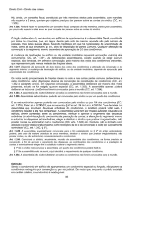 Direito Civil – Direito das coisas
85
Há, ainda, um conselho fiscal, constituído por três membros eleitos pela assembléia, com mandato
não superior a 2 anos, que tem por objetivo precípuo dar parecer sobre as contas do síndico (CC, art.
1.356).
Art. 1.356. Poderá haver no condomínio um conselho fiscal, composto de três membros, eleitos pela assembléia,
por prazo não superior a dois anos, ao qual compete dar parecer sobre as contas do síndico.
O órgão deliberativo do condomínio em edifícios de apartamentos é a Assembléia Geral, constituída
por todos os consortes, que, em regra, decide pelo voto da maioria, apurada não pelo número de
pessoas, mas pelas quotas ideais, havendo hipóteses em que há necessidade de unanimidade de
votos, como as que envolvem, p. ex., atos de disposição de partes Comuns. Qualquer alteração da
convenção e do regimento interno dependerá de aprovação de 2/3 dos condôminos.
A mudança de destinação do edifício ou da unidade imobiliária requererá aprovação unânime dos
comunheiros (CC, art. 1.351). As deliberações assembleares, exceto quando se exigir quorum
especial, são tomadas, em primeira convocação, pela maioria dos votos dos condôminos presentes,
que representem pelo menos metade das frações ideais.
Art. 1.351. Depende da aprovação de dois terços dos votos dos condôminos a alteração da convenção e do
regimento interno; a mudança da destinação do edifício, ou da unidade imobiliária, depende de aprovação pela
unanimidade dos condôminos.
Os votos serão proporcionais às frações ideais no solo e nas outras partes comuns pertencentes a
cada condômino, salvo disposição diversa da convenção de constituição de condomínio (CC, art.
1.352 e parágrafo único). Em segunda convocação, a assembléia deliberará por maioria dos votos
presentes, exceto se for exigido quorum especial (CC, art. 1.353). A assembléia apenas poderá
deliberar se todos os condôminos forem convocados para a reunião (CC, art. 1.354).
Art. 1.354. A assembléia não poderá deliberar se todos os condôminos não forem convocados para a reunião.
Art. 1.355. Assembléias extraordinárias poderão ser convocadas pelo síndico ou por um quarto dos condôminos.
E as extraordinárias apenas poderão ser convocadas pelo síndico ou por 1/4 dos condôminos (CC,
art. 1.355). Pela Lei n. 8.245/91, que acrescentou § 4°ao art. 24 da Lei n. 4.591/64, "nas decisões da
Assembléia que envolvam despesas ordinárias do condomínio, o locatário poderá votar caso o
condômino-locador a ela não compareça". A Assembléia Geral tem por missão autorizar inovações no
edifício; dirimir contendas entre os condôminos; verificar e aprovar o orçamento das despesas
ordinárias da administração do condomínio de prestação de contas, a alteração do regimento interno
e autorizar as despesas extraordinárias; eleger e destituir o síndico que praticar irregularidades, não
prestar contas ou administrar mal o condomínio (CC, arts. 1.349) etc. Contudo, não é ilimitado nem
absoluto o poder desse órgão máximo; sofre restrições da lei e da convenção e pode ser judicialmente
controlado" (CC, art. 1.350, § 2°-).
Art. 1.349. A assembléia, especialmente convocada para o fim estabelecido no § 2º do artigo antecedente,
poderá, pelo voto da maioria absoluta de seus membros, destituir o síndico que praticar irregularidades, não
prestar contas, ou não administrar convenientemente o condomínio.
Art. 1.350. Convocará o síndico, anualmente, reunião da assembléia dos condôminos, na forma prevista na
convenção, a fim de aprovar o orçamento das despesas, as contribuições dos condôminos e a prestação de
contas, e eventualmente eleger-lhe o substituto e alterar o regimento interno.
§ 1º Se o síndico não convocar a assembléia, um quarto dos condôminos poderá fazê-lo.
§ 2º Se a assembléia não se reunir, o juiz decidirá, a requerimento de qualquer condômino.
Art. 1.354. A assembléia não poderá deliberar se todos os condôminos não forem convocados para a reunião.
Extinção:
Sendo o condomínio em edifício de apartamentos um condomínio especial ou forçado, não podem os
condôminos extingui-lo por convenção ou por via judicial. De modo que, enquanto o prédio subsistir
em caráter coletivo, o condomínio é inextinguível.
 