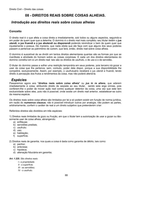 Direito Civil – Direito das coisas
88
08 - DIREITOS REAIS SOBRE COISAS ALHEIAS.
Introdução aos direitos reais sobre coisas alheias
Conceito
O direito real é o que afeta a coisa direta a imediatamente, sob todos ou alguns aspectos, seguindo-a
em poder de quem quer que a detenha. O domínio é o direito real mais completo; seu titular detém o jus
utendi, o jus fruendi e o jus abutendi ou disponendi podendo reivindicar o bem de quem quer que
injustamente o possua. De maneira, que nada obsta que ele faça com que alguns dos seus poderes
passem a pertencer ao patrimônio de outrem, que terá, então, direito real sobre coisa alheia.
O domínio é suscetível de se dividir em tantos direitos elementares quantas são as formas por que se
manifesta a atividade do homem sobre as coisas corpóreas. E cada um dos direitos elementares do
domínio constitui em si um direito real: tais são os direitos de usufruto, o de uso e o de servidão.
O titular do domínio passa a sofrer uma restrição temporária em seus poderes, pois terceiro irá gozar a
usar da coisa que lhe pertence, sem, contudo, poder dela dispor, porque a sua disponibilidade lhe
competirá, exclusivamente. Assim, por exemplo, o usufrutuário receberá o jus utendi e fruendi, tendo
direito à percepção dos frutos a rendimentos da coisa, mas não poderá aliená-la.
Espécies
Passaremos agora aos "direitos reais sobre coisa alheia" ou jus in re aliens, que aderem
imediatamente à coisa, atribuindo direito de seqüela ao seu titular, sendo este erga omnes, pois
conferem-lhe o poder de mover ação real contra qualquer detentor da coisa, uma vez que este tem
exclusividade sobre eles, pois não é possível, onde existe um direito real anterior, estabelecer-se outro
da mesma espécie.
Os direitos reais sobre coisa alheia são limitados por lei a só podem existir em função de norma jurídica,
em razão do numenrus clausus; não é possível introduzir outros por analogia; não podem as partes,
arbitrariamente, conferir o caráter de real a um direito subjetivo que pretenderem criar:
Referidos direitos são divididos em três espécies:
1) Direitos reais limitados de gozo ou fruição, em que o titular tem a autorização de usar a gozar ou tão-
somente usar de coisa alheia, abrangendo:
a) enfiteuse;
b) servidões prediais;
c) usufruto;
d) uso;
e) habitação;
f) superfície.
2) Direitos reais de garantia, nos quais a coisa é dada como garantia de débito, tais como:
a) penhor;
b) anticrese;
c) hipoteca;
d) alienação fiduciária em garantia;
Art. 1.225. São direitos reais:
I - a propriedade;
II - a superfície;
III - as servidões;
IV - o usufruto;
 