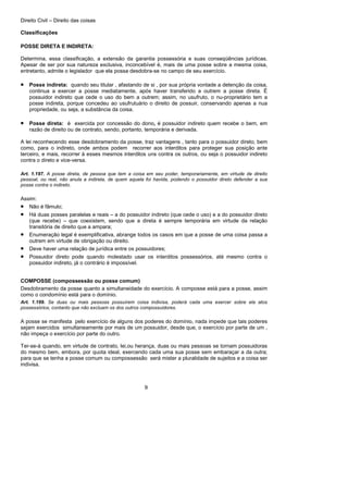 Direito Civil – Direito das coisas
9
Classificações
POSSE DIRETA E INDIRETA:
Determina, essa classificação, a extensão da garantia possessória e suas conseqüências jurídicas.
Apesar de ser por sua natureza exclusiva, inconcebível é, mais de uma posse sobre a mesma coisa,
entretanto, admite o legislador que ela possa desdobra-se no campo de seu exercício.
• Posse indireta: quando seu titular , afastando de si , por sua própria vontade a detenção da coisa,
continua a exercer a posse mediatamente, após haver transferido a outrem a posse direta. É
possuidor indireto que cede o uso do bem a outrem; assim, no usufruto, o nu-proprietário tem a
posse indireta, porque concedeu ao usufrutuário o direito de possuir, conservando apenas a nua
propriedade, ou seja, a substância da coisa.
• Posse direta: é exercida por concessão do dono, é possuidor indireto quem recebe o bem, em
razão de direito ou de contrato, sendo, portanto, temporária e derivada.
A lei reconhecendo esse desdobramento da posse, traz vantagens , tanto para o possuidor direto, bem
como, para o indireto, onde ambos podem recorrer aos interditos para proteger sua posição ante
terceiro, e mais, recorrer à esses mesmos interditos uns contra os outros, ou seja o possuidor indireto
contra o direto e vice-versa.
Art. 1.197. A posse direta, de pessoa que tem a coisa em seu poder, temporariamente, em virtude de direito
pessoal, ou real, não anula a indireta, de quem aquela foi havida, podendo o possuidor direto defender a sua
posse contra o indireto.
Assim:
• Não é fâmulo;
• Há duas posses paralelas e reais – a do possuidor indireto (que cede o uso) e a do possuidor direto
(que recebe) – que coexistem, sendo que a direta é sempre temporária em virtude da relação
transitória de direito que a ampara;
• Enumeração legal é exemplificativa, abrange todos os casos em que a posse de uma coisa passa a
outrem em virtude de obrigação ou direito.
• Deve haver uma relação de jurídica entre os possuidores;
• Possuidor direto pode quando molestado usar os interditos possessórios, até mesmo contra o
possuidor indireto, já o contrário é impossível.
COMPOSSE (compossessão ou posse comum)
Desdobramento da posse quanto a simultaneidade do exercício. A composse está para a posse, assim
como o condomínio está para o domínio.
Art. 1.199. Se duas ou mais pessoas possuírem coisa indivisa, poderá cada uma exercer sobre ela atos
possessórios, contanto que não excluam os dos outros compossuidores.
A posse se manifesta pelo exercício de alguns dos poderes do domínio, nada impede que tais poderes
sejam exercidos simultaneamente por mais de um possuidor, desde que, o exercício por parte de um ,
não impeça o exercício por parte do outro.
Ter-se-á quando, em virtude de contrato, lei,ou herança, duas ou mais pessoas se tornam possuidoras
do mesmo bem, embora, por quota ideal, exercendo cada uma sua posse sem embaraçar a da outra;
para que se tenha a posse comum ou compossessão será mister a pluralidade de sujeitos e a coisa ser
indivisa.
 