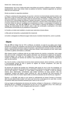 Direito Civil – Direito das coisas
91
Sinteticamente, vem á ser o direito real sobre coisa alheia que autoriza o enfiteuta a exercer, restritiva a
perpetuamente, sobre coisa imóvel, todos os poderes do domínio, mediante pagamento ao senhorio
direto de uma renda anual.
Donde se extraem os seguintes caracteres:
a) Requer a presença de duas pessoas: da que tem o domínio do imóvel aforado (senhorio direto) a da
que possui o bem de modo direto, tendo sobre ele uso, gozo a disposição (enfiteuta), desde que não
afete sua substância. O senhorio direto é titular do domínio direto ou iminente, o enfiteuta ou foreiro o é
do domínio útil. A terminologia da enfiteuse é oposta à da posse. O que tem a posse direta é o que está
na posse corporal do bem. Na enfiteuse o senhorio direto tem o domínio direto a está afastado da coisa.
O domínio direto do senhorio manifesta-se no recebimento do cânon, na percepção do laudêmio em
caso de alienação, mas, pelo art. 2.038, § 1ª, I, está proibida a cobrança de laudêmio ou prestação
análoga nas transmissões de bem aforado, sobre o valor das construções a plantações a nos casos
mencionados concernentes ao jus praelationis e devolutionis.
b) Constitui um direito real imobiliário; só pode recair sobre bens imóveis alheios.
c) Não pode ser temporária; a perpetuidade lhe é essencial.
d) Contém a obrigação do enfiteuta de pagar renda anual a invariável chamada foro, canon ou pensão.
Objeto
Pelo art. 678 do Código Civil de 1916 a enfiteuse, já existente, só pode ter por objeto coisa imóvel,
limitando-se a terras não cultivadas a aos terrenos que se destinem à edificação (CC de 1916, art. 680),
devido a sua finalidade econômico-social de favorecer o aproveitamento de terras incultas a de terrenos
baldios. Inadmissível será instituir enfiteuse sobre bens imóveis, sobre acessórios do solo, sobre casas
ou prédios ou glebas colonizadas ou cultivadas.
Além desses imóveis a enfiteuse pode ter por objeto terrenos de marinha a acrescidos; como esses
bens são da União, constituindo "bens públicos dominiais", seu aforamento é regido por lei especial',
conforme dispõe o art. 2.038, § 2°, do Código Civil. O § 3° do art. 49 das Disposições Transitórias
mantém as enfiteuses em terrenos de marinha a seus acrescidos, situados na faixa de segurança a
partir da orla marítima.
Se o foro for remido, o antigo titular do domínio direto (senhorio) deverá, dentro de 90 dias, confiar toda
a documentação alusiva ao bem à guarda do registro de imóveis competente, sob pena de
responsabilidade (art. 49, § 4°) .
Os terrenos de marinha são aqueles que, banhados pelas águas do mar ou dos rios navegáveis, se
estendem até a distância de 33 metros para a parte térrea, tomando-se como base o preamar médio do
ano de 1831 (Dec,lei n. 2.490/40), ou, como estatui o Decreto-lei n. 4.120/42, "a linha do preamar
máximo atual, determinada, normalmente, pela análise harmônica de longo período". Nos rios
navegáveis, margens das lagoas, costas marítimas etc., eles se estendem até onde alcançam as
influências das marés. No mesmo regime estão os terrenos acrescidos aos de marinha que, segundo o
Decreto n. 4.105/1868, são todos os que natural ou artificialmente se tiverem formado ou formarem
além do ponto determinado nos §§ 1°a 2°, para a par te do mar ou das águas do rio, quer dizer, a contar
do preamar médio das enchentes ordinárias para o lado do mar ou do rio.
A lei que regula os aforamentos dos terrenos de marinha, no Brasil, é o Decreto-lei n. 9.760/46 (com as
alterações da Lei n. 9.636/98), principalmente nos arts. 64, § 2°; 99, parágrafo único e 103, sendo que
os arts. 101, § 1°, 102 e 117 foram revogados pelo Decr eto-lei n. 2.398/87.
 