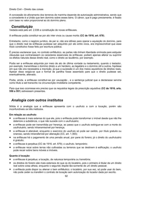 Direito Civil – Direito das coisas
92
A concessão do aforamento dos terrenos de marinha depende de autorização administrativa, sendo que
a concedente é a União que tem domínio sobre esses bens. O cânon, que é pago previamente, é fixado
com base no valor proporcional ao do domínio pleno.
Constituição
Vedada está pelo art. 2.038 a constituição de novas enfiteuses.
A enfiteuse podia constituir-se por ato inter vivos ou cause mortis (CC de 1916, art. 678).
Entretanto, como o negócio jurídico, de per si, não era idôneo pare operar a aquisição do domínio, pare
que o direito real da enfiteuse pudesse ser adquirido por ato entre vivos, era imprescindível que esse
título constitutivo fosse feito por escritura pública.
É preciso esclarecer que, no contrato enfitêutico, as partes não tinham liberdade onímoda pare estipular
cláusulas que contrariassem os caracteres essenciais da enfiteuse; podiam apenas alterar ou suprimir
os efeitos naturais desse direito real, como o direito ao laudêmio, por exemplo.
Podia ser a enfiteuse adquirida por meio de ato de última vontade ou testamento, quando o testador,
por exemplo, transmitisse o domínio direto a um herdeiro, ao legatário e o domínio útil a outros, hipótese
em que não era necessária a inscrição, já que a sucessão é um dos meios aquisitivos de direitos reais.
Apesar disso exigia-se que o formal de partilha fosse assentado pare que o direito pudesse set,
eventualmente, alienado.
Podia, ainda, a enfiteuse constituir-se por usucapião , e a sentença judicial que a declarasse serviria
como título a set transcrito na circunscrição imobiliária competente.
Para que isso ocorresse era preciso que os requisitos legais da prescrição aquisitiva (CC de 1916, arts.
550 a 551) estivessem presentes.
Analogia com outros institutos
Nítida é a analogia que a enfiteuse apresenta com o usufruto a com a locação, porém são
inconfundíveis os três institutos.
Em relação ao usufruto:
• a enfiteuse é mais extensa do que ele, pois o enfiteuta pode transformar o imóvel desde que não lhe
deteriore a substância, o que não sucede com o usufrutuário;
• a enfiteuse pode ser transmitida por herança, ao passo que o usufruto extingue-se com a morte do
usufrutuário, sendo intransmissível por herança;
• a enfiteuse é alienável, enquanto o exercício do usufruto só pode ser cedido, por título gratuito ou
oneroso, sendo intransferível por alienação (CC, art. 1.393);
• na enfiteuse há o pagamento de uma pensão anual, por pane do foreiro; já o direito do usufrutuário
é gratuito;
• a enfiteuse é perpétua (CC de 1916, art. 679); o usufruto, temporário;
• a enfiteuse recai sobre terras não cultivadas ou terrenos que se destinem à edificação; o usufruto
pode recair sobre bens móveis a imóveis.
Quanto à locação:
• a enfiteuse é perpétua; a locação, de natureza temporária ou transitória;
• os direitos do foreiro são mais extensos do que os do locatário, pois o primeiro é titular de um direito
real sobre coisa alheia, enquanto o segundo dispõe tão-somente de um direito pessoal;
• o enfiteuta pode dispor ou alienar o bem enfitêutico; o locatário, por sua vez, só pode usar do bem,
não pode ceder ou transferir o contrato de locação sem autorização do locador dada por escrito.
 