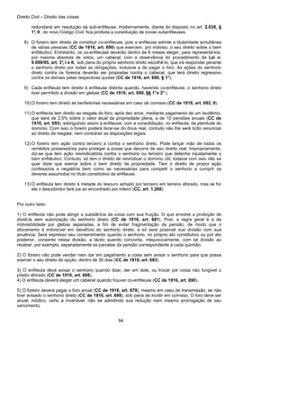 Direito Civil – Direito das coisas
94
redundaria em resolução da sub-enfiteuse. Hodiernamente, diante do disposto no art. 2.038, §
1°, II , do novo Código Civil, fica proibida a constituição de novas subenfiteuses.
8) O foreiro tem direito de constituir co-enfiteuse, pois a enfiteuse admite a titularidade simultânea
de várias pessoas (CC de 1916, art. 690) que exercem, pro indiviso, o seu direito sobre o bem
enfitêutico. Entretanto, os co-enfiteutas deverão dentro de 6 meses eleger, para representá-los,
por maioria absoluta de votos, um cabecel, com a observância do procedimento da Lei n.
9.099/95, art. 3°, I e II, sob pena do próprio senhorio direto escolhê-lo, que irá responder perante
o senhorio direto por todas as obrigações, inclusive a de pagar o foro. As ações do senhorio
direto contra os foreiros deverão ser propostas contra o cabecel, que terá direito regressivo
contra os demais pelas respectivas quotas (CC de 1916, art. 690, § 1°).
9) Cada enfiteuta tem direito à enfiteuse distinta quando, havendo co-enfiteuse, o senhorio direto
tiver permitido a divisão em glebas (CC de 1916, art. 690, §§ 1°e 2° ).
10) O foreiro tem direito às benfeitorias necessárias em caso de comisso (CC de 1916, art. 692, II).
11) O enfiteuta tem direito ao resgate do foro, após dez anos, mediante pagamento de um laudêmio,
que será de 2,5% sobre o valor atual da propriedade plena, a de 10 pensões anuais (CC de
1916, art. 693), extinguindo assim a enfiteuse, com a consolidação, no enfiteuta, da plenitude do
domínio. Com isso o foreiro poderá livrar-se do ônus real, contudo não lhe será lícito renunciar
ao direito de resgate, nem contrariar as disposições legais.
12) O foreiro tem ação contra terceiro a contra o senhorio direto. Pode lançar mão de todos os
remédios possessórios para proteger a posse que decorre de seu direito real. Impropriamente,
diz-se que tem ação reivindicatória contra o senhorio ou terceiro que detenha injustamente o
bem enfitêutico. Contudo, só tem o direito de reivindicar o domínio útil, todavia com isso não se
quer dizer que exerce sobre o bem direito de propriedade. Tem o direito de propor ação
confessória a negatória bem como as necessárias para compelir o senhorio a cumprir os
deveres assumidos no título constitutivo da enfiteuse.
13) O enfiteuta tem direito à metade do tesouro achado por terceiro em terreno aforado, mas se for
ele o descobridor fará jus ao encontrado por inteiro (CC, art. 1.266).
Por outro lado:
1) O enfiteuta não pode atingir a substância da coisa com sua fruição. O que envolve a proibição de
dividi-la sem autorização do senhorio direto (CC de 1916, art. 681). Pois, a regra geral é a da
indivisibilidade por glebas separadas, a fim de evitar fragmentação da pensão, de modo que o
aforamento é indivisível em benefício do senhorio direto, a só será possível sua divisão com sua
anuência. Será expresso seu consentimento quando o senhorio, no próprio ato constitutivo ou por ato
posterior, consente nessa divisão, a tácito quando concorda, inequivocamente, com tal divisão ao
receber, por exemplo, separadamente as parcelas da pensão correspondente a cada quinhão.
2) O foreiro não pode vender nem dar em pagamento a coisa sem avisar o senhorio para que possa
exercer o seu direito de opção, dentro de 30 dias (CC de 1916, art. 683).
3) O enfiteuta deve avisar o senhorio quando doar, der em dote, ou trocar por coisa não fungível o
prédio aforado (CC de 1916, art. 688).
4) O enfiteuta deverá eleger um cabecel quando houver co-enfiteuse (CC de 1916, art. 690).
5) O foreiro deverá pagar o foro anual (CC de 1916, art. 678), mesmo em caso de transmissão, se não
tiver avisado o senhorio direto (CC de 1916, art. 688), sob pena de incidir em comisso. O foro deve ser
anual, módico, certo a invariável, não se admitindo sua redução nem mesmo prorrogação de seu
vencimento.
 