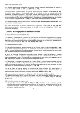 Direito Civil – Direito das coisas
95
6) O enfiteuta deverá pagar previamente os credores, quando abandonar gratuitamente ao senhorio o
prédio aforado (CC de 1916, art. 691; Lei n. 6.015/73, art. 258).
7) O foreiro deveria pagar o laudêmio, em caso de alienação do bem enfitêutico (CC de 1916, art. 686),
ao senhorio direto, que era a compensação a que ele tinha direito por não ten exercido o direito de
preferência, não estando obrigado a pagá-lo nas cessões gratuitas (como nos casos de doação, de
troca por coisa não fungível a de herança), na desapropriação por utilidade pública, a nas transferências
do domínio útil de terrenos de marinha destinados à construção de conjuntos habitacionais de interesse
social. Pelo novo Código Civil, art. 2.038, § 1°, I, está proibi da a cobrança desse laudêmio.
8) O enfiteuta deverá pagar as importâncias previstas no art. 693 do Código Civil de 1916, para
exercer o seu direito de resgate.
9) O foreiro deverá pagar os impostos a ônus reais que gravarem o imóvel (CC de 1916, art. 682).
Respondendo, ainda, em virtude do disposto no art. 82, § 1°, I, do Decreto-lei n. 195/67, pela
contribuição de melhoria.
Direitos a obrigações do senhorio direto
Os direitos dominiais do senhorio direto são:
1) O de exigir a conservação da substância da coisa, do qual são principais conseqüências: o direito às
acessões; o direito à metade do tesouro encontrado por outrem no terreno enfitêutico ou à totalidade
dele quando ele mesmo for o descobridor; o de consolidar o domínio útil no direto, nos casos admitidos
a previstos legalmente (CC de 1916, arts. 683, 685, 687, 689 e 692).
2) O de alienar o domínio direto.
3) O de opção, na hipótese de venda do domínio útil por parte do foreiro (CC de 1916, arts. 683 a 684),
em igualdade de preços e condições, por ser socialmente conveniente consolidar a propriedade num só
titular. O enfiteuta notifica o senhorio direto para que este exerça seu direito de preferência dentro de 30
dias, declarando por escrito, datando a assinando.
Se dentro do prazo não responder à notificação, ou não oferecer o preço da alienação, o enfiteuta
poderá efetivar a venda ou dação em pagamento com quem bem entender. Contudo não terá esse
direito de prelação se o foreiro pretender doar ou trocar a coisa por outra não-fungível (CC de 1916, art.
688), porque esses atos têm por escopo favorecer determinada pessoa.
4) O de promover a consolidação do domínio, se o foreiro alienar o domínio útil sem notificá-lo para que
exerça o direito de preferência, depositando o preço, como similarmente ocorre com o exercício do
direito preferencial do condômino no caso de um comunheiro alienar a estr o a sua quota na coisa
comum sem lhe reconhecer o direito de prelação (CC, art. 504).
5) O de ser citado, no case de penhora do domínio útil per dívida do foreiro, para assistir à praça a
exercer, se o quiser, o direito de preferência, no case de arrematação, sobre os demais lançadores, em
iguais condições, quer em falta deles, no case de adjudicação (CC de 1916, art. 689).
6) O de consentir ou não na divisão, em glebas, do imóvel aforado (CC de 1916, art. 681).
7) O de escolher o cabecel dentro do prazo de 6 meses, caso essa escolha não tiver sido feita pelos co-
enfiteutas, quando o prédio emprazado vier a pertencer a várias pessoas (CC de 1916, art. 690; CPC,
art. 275, II, f).
8) O de receber os seguintes pagamentos:
• o das pensões ou foros anuais (CC de 1916, art. 678) estipulados no ato constitutivo, que são
invariáveis, sem embargo de valorizações do bem ou do aumento da rentabilidade oriunda de sua
exploração. Não pode, portanto, aliviar o foreiro, reduzindo o foro, sob o pretexto de malogro das
colheitas ou de perda dos frutos;
 