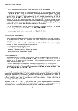 Direito Civil – Direito das coisas
96
• o do foro de cada gleba na hipótese de divisão da enfiteuse (CC de 1916, art. 690, § 2°);
• o do laudêmio, que era devido se se realizasse a transferência do domínio útil, por venda, penhora
(CC de 1916, art. 689), dação em pagamento, incorporação a sociedade anônima, não tendo
exercido o seu direito de prelação, salvo nas hipóteses dos Decretos-leis n. 1.876/81 a 1.850/81. O
laudêmio era de 2,5% sobre o preço da alienação, se outra taxa não estivesse fixada no título de
aforamento (CC de 1916, art. 686). Essa quantia devia ser paga previamente; não se lavrava
escritura de venda sem que se recolhesse essa retribuição. Se o foreiro se omitisse a esse
pagamento, o senhorio podia lançar mão de execução forçada contra ele a não contra o adquirente,
a não set que este se houvesse obrigado pelo respectiva pagamento (CPC, art. 585, IV). Por força
do art. 2.038, § 1°, I, do novo Código está vedada a cobrança do laudêmio;
• o do fore per parte do foreiro anterior, quando não tiver sido comunicado da doação a da permuta
per coisa infungível do prédio aforado, feita per ele (CC de 1916, art. 688);
• o do resgate, quando este ocorrer nos termos do art. 693 do CC de 1916.
9) O de invocar as seguintes ações:
• reais: a de reivindicação, para haver o prazo, contra terceiro que injustamente o detenha a contra o
foreiro, quando ocorrer qualquer fato que induza consolidação; a confessória, pats fazer reconhecer-
se servidões ativas do prazo, e a negatória, para repelir a imposição de servidões passivas
indevidas;
• pessoais para cobrar o foro mas não o laudêmio. Tendo, ainda, a ação de comisso para extinguir a
enfiteuse em virtude da mora no pagamento das pensões.
• Dentre as suas principais obrigações temos:
• a de respeitar o domínio útil do foreiro;
• a de notificar o enfiteuta quando for alienar o seu domínio;
• a de conceder o resgate nos termos do contrato.
Extingue-se a enfiteuse:
• Pela natural deterioração do prédio aforado, quando chegue a não valer o capital correspondente ao
foro e mais um quinto deste (CC de 1916, art. 692,I), revertendo a enfiteuse em proveito do
senhorio, a não ser que o foreiro prefira reparar o prédio, a suas expensas, fazendo com que o
mesmo recupere seu antigo valor.
• O enfiteuta responderá por perdas a danos se essa deterioração decorrer de ato culposo seu.
• Pelo comisso, deixando o foreiro de pagar as pensões devidas por 3 anos consecutivos, caso em
que o senhorio o indenizará das benfeitorias necessárias (CC de 1916, art. 692,II; Dec.-lei n. 9.760/
46, art. 101, § 211; STF, Súmulas 122 e 169).
O comisso não opera de pleno direito, devendo ser pronunciado por sentença judicial. Cabe ao senhorio
direto propor ação contra o foreiro a fim de que se comprove a decrete o comisso. Só depois da
sentença do magistrado é que o enfiteuta perderá o seu domínio útil, consolidando-se o direito de
propriedade na pessoa do senhorio direto. Entretanto, as partes poderão estipular, se o quiserem, no
contrato enfitêutico, que a falta do pagamento do cânon não acarretará o comisso, desde que tal
cláusula seja decretada judicialmente".
Pelos arts. 101, § 2°, 103, § 1°, 118 a 121 do Decreto -lei n. 9.760/46 também se extingue o aforamento
de bens da União por inadimplemento de cláusula contratual, consistente no atraso do pagamento do
foro durante 3 anos, só que o reconhecimento desse comisso independe de decisão judicial.
 