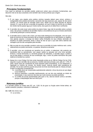 Direito Civil – Direito das coisas
99
Princípios fundamentais
Com base na definição de servidão predial, poder-se-á extrair seus princípios fundamentais, que
decorrem não só de seus caracteres como também das normas jurídicas que a regem.
São eles:
1) É, em regra, uma relação entre prédios vizinhos (praedia debent esse vicina), embora a
contigüidade entre prédios dominante e serviente não seja essencial, pois, apesar de não serem
vizinhos, um imóvel pode ter servidão sobre outro, desde que se utilize daquele de alguma
maneira. E o que se dá com a servidão de aqueduto, em que o titular do domínio de um prédio
tem direito real de passar água por muitos outros, dos quais só um deles lhes é confinante.
2) A servidão não pode recair sobre prédio do próprio titular, logo não há servidão sobre a própria
coisa, isto porque a existência da servidão implica a circunstância de que os imóveis (dominante
a serviente) pertençam a donos diversos.
3) A servidão serve a coisa e não o dono, por essa razão distingue-se da obrigação, uma vez que o
titular do domínio do imóvel serviente não se obriga à prestação de um fato positivo ou negativo,
mas apenas assume o encargo de tolerar certas limitações de seus direitos dominiais em
benefício do prédio dominante, tendo o dever de não se opor a que este último desfrute das
vantagens que lhe são outorgadas pela servidão.
4) Não se pode de uma servidão constituir outra que na servidão há dupla inerência real: a ativa,
relativamente ao prédio dominante, e a passiva, atinente ao serviente.
1. .
5) A servidão, uma vez constituída em benefício de um prédio, é inalienável, não podendo ser
transferida total ou parcialmente, nem sequer cedida ou gravada com uma nova servidão.
Embora o imóvel dominante e o serviente possam ser alienados, a servidão segue o prédio a
que se liga desde o momento de sua constituição, logo, o dono do prédio dominante não pode
cedê-la ou transferi-la a outrem.
6) Apesar de o novo Código Civil não conter disposição similar ao art. 696 do Código Civil de 1916,
segundo o qual a servidão não se presume, mantido está esse princípio, pois, pelo art. 1.378, 2ª.
parte, requer deva ser constituída de modo expresso pelos proprietários, ou por testamento, a
registrada no Cartório de Imóveis. Se dúvida houver, deve-se decidir pela inexistência de
servidão. Só se deve admiti-la quando ela provier de fonte reconhecida pela lei. Desse princípio,
surgem as seguintes conseqüências:
a) a servidão deve ser comprovada explicitamente cabendo o ônus da prova ao que alegar
a sua existência;
b) deve-se interpretar a servidão restritivamente, por ser ela uma restrição ao direito de
propriedade; c) seu exercício não deve ser muito oneroso ao prédio serviente;
c) no conflito de provas apresentadas pelo autor a réu, deve-se decidir contra a servidão,
porque a interpretação deve ser stricti juris".
Natureza jurídica
É a servidão predial um direito real (CC, art. 1.225, III) de gozo ou fruição sobre imóvel alheio, de
caráter acessório, perpétuo, indivisível e inalienável.
Art. 1.225. São direitos reais:
III - as servidões;
 