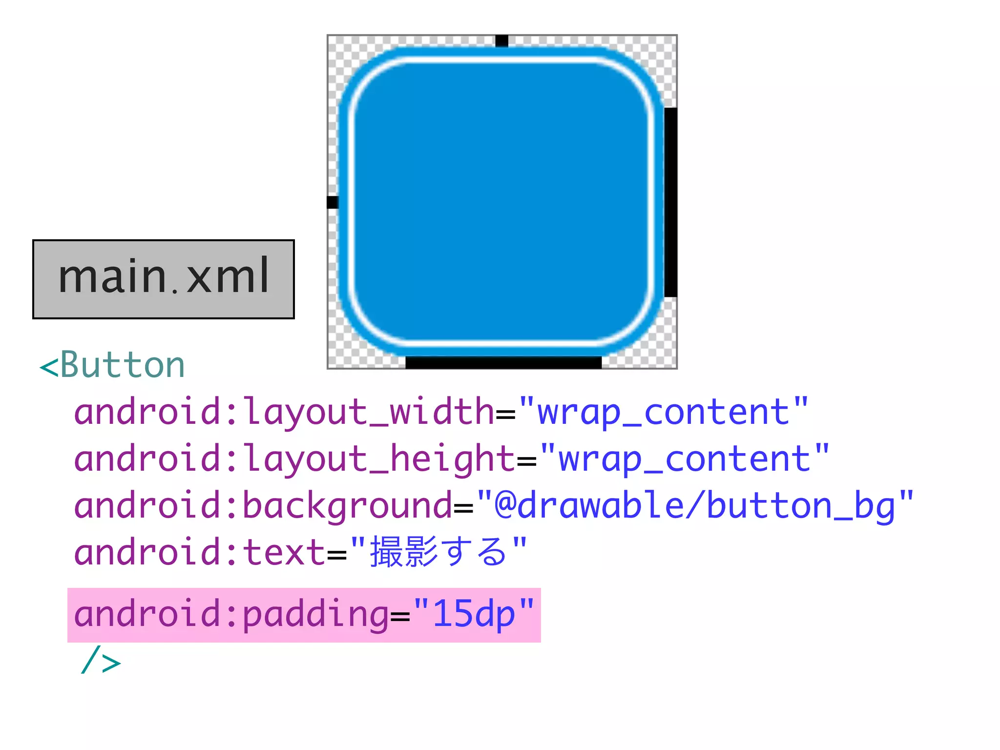 <Button
android:layout_width="wrap_content"
	 android:layout_height="wrap_content"
	 android:background="@drawable/button_bg"
	 android:text="撮影する"
	 android:padding="15dp"
/>
main.xml
 